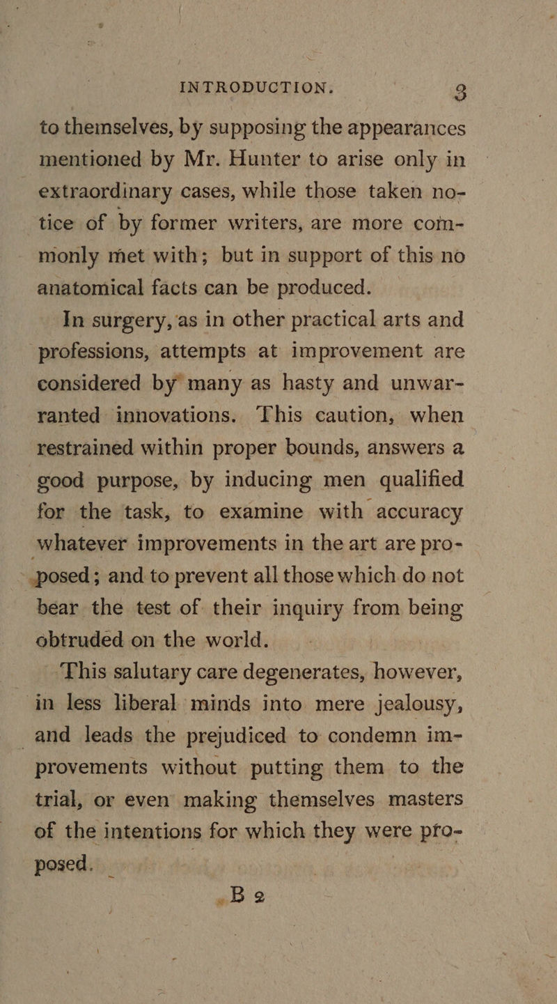 to themselves, by supposing the appearances mentioned by Mr. Hunter to arise only in extraordinary cases, while those taken no- tice of by former writers, are more com- monly met with; but in support of this no anatomical facts can be produced. In surgery, as in other practical arts and professions, attempts at improvement are considered by’ many as hasty and unwar- ranted innovations. This caution, when restrained within proper bounds, answers a good purpose, by inducing men qualified for the task, to examine with accuracy whatever improvements in the art are pro- posed ; and to prevent all those which do not bear the test of their inquiry from being obtruded on the world. ‘This salutary care degenerates, however, in less liberal minds into mere jealousy, and leads the prejudiced to condemn im- provements without putting them to the trial, or even making themselves masters of the intentions for which they were pfo- posed. | | | Be