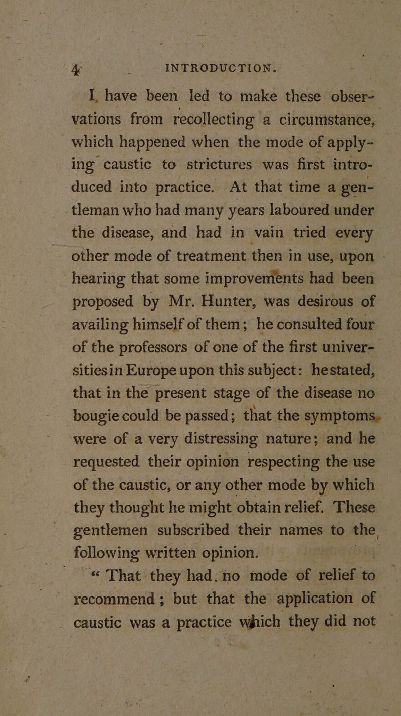 I, have been led to make these obser- vations from recollecting a circumstance, which happened when the mode of apply- ing caustic to strictures was first intro- duced into practice. At that time a gen- tleman who had many years laboured under the disease, and had in vain tried every - other mode of treatment. then in use, upon - hearing that some improvements had been proposed by Mr. Hunter, was desirous of availing himself of them; he consulted four of the professors of one of the first univer- sitiesin Europe upon this subject: hestated, that in the present stage of the disease no bougie could be passed ; that the symptoms, ‘were of a very distressing nature; and he requested their opinion respecting the use of the caustic, or any other mode by which they thought he might obtain relief, These gentlemen subscribed their names to the, following written opinion. — a net they had.no mode of etic to recommend ; ; but that the application of caustic was a practice which they did not —