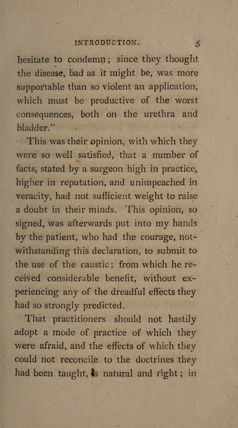 hesitate to condemn; since they thought the disease, bad as it might be, was more supportable than so violent an application, which must be productive of the worst. consequences, both on the urethra and | bladder.” | | This was their opinion, with which they were so well satisfied, that a number of facts, stated by a surgeon high in practice, higher in reputation, and unimpeached in veracity, had not sufficient weight to raise a doubt in their minds. This. opinion, so signed, was afterwards put into my hands by the patient, who had the courage, not-— withstanding this declaration, to submit to the use of the caustic; from which he re- ceived considerable benefit, without ex- periencing any of the dreadful effects they - had so strongly predicted. That practitioners should not hastily adopt a mode of practice of which they were afraid, and the effects of which they could not reconcile to the doctrines they had been taught, ts natural and right; in