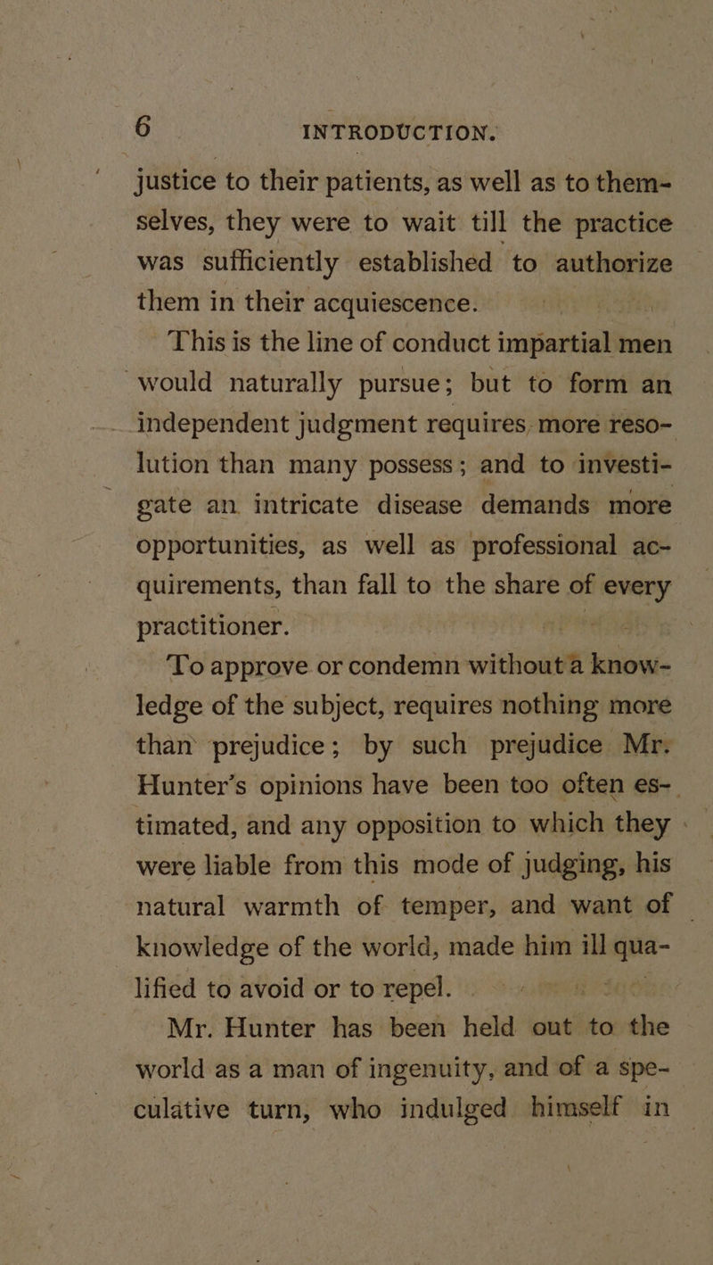 justice to their patients, as well as to them- selves, they were to wait till the practice was sufficiently established to authorize them in their acquiescence. : This is the line of conduct impartial men would naturally pursue ; but to form an independent judgment requires. more reso- lution than many possess; and to investi- gate an. intricate disease demands more opportunities, as well as professional ac- quirements, than fall to the share of every practitioner. | a hs To approve or condemn without a know- ledge of the subject, requires nothing more than’ prejudice; by such prejudice Mr. Hunter’s opinions have been too often es- were liable from this mode of judging, his knowledge of the world, made him ill sell lified to avoid or to repel. fase Mr. Hunter has been held out to the world as a man of ingenuity, and of a spe- culative turn, who indulged himself in \