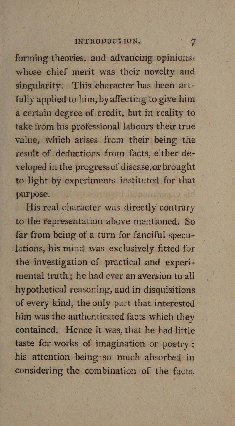 forming theories, and advancing opinions; whose chief merit was their novelty and singularity. This character has been art- fully applied to him, by affecting to give him a certain degree of credit, but in reality to take from his professional labours their true value, which arises from their being the result of deductions from facts, either de- veloped in the progress of disease,or brought to light by experiments instituted for that purpose. | His real character was directly contrary to the representation above mentioned. So far from being of a turn for fanciful specu- lations, his mind was exclusively fitted for the investigation of practical and experi- mental truth; he had ever an aversion to all hypothetical reasoning, and in disquisitions of every kind, the only part that interested him was the authenticated facts which they contained. Hence it was, that he had little taste for works of imagination or poetry ; his attention being-so much absorbed. in considering the combination of the facts,