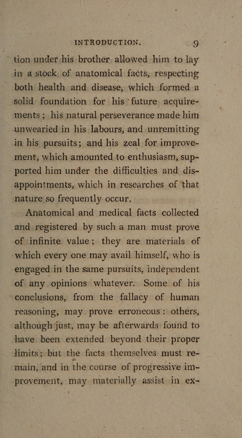 ~ tion under his brother, allowed him to lay in a stock, of anatomical facts, respecting both health and. disease, which. formed a solid foundation for his “future acquire- ments ; his natural perseverance made him ~unwearied in his labours, and unremitting in his pursuits; and his zeal for improve- ment, which amounted to enthusiasm, sup- ported him under the difficulties and dis- appointments, which in researches of that “nature so frequently occur. — Anatomical and medical facts collected and registered by such a man must prove of infinite value; they are materials of which every one may avail himself, who is engaged in the same pursuits, independent of any opinions whatever. Some of his -conclusions, from the fallacy of human reasoning, may. prove erroneous: others, although just, may be afterwards found to have been extended beyond their proper Jimits; but the facts themselves must re- main, and in the course of progressive im- provement, may materially assist in ex- &gt;