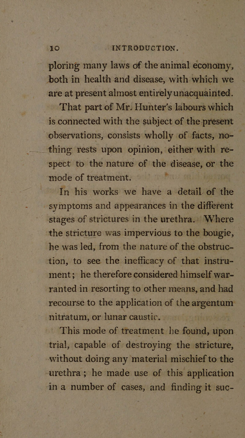 ploring many laws of the animal economy, — both in health and disease, with which we are at present almost entirely unacquainted. That part of Mr. Hunter's labours which is connected with the subject of the present thing rests upon opinion, either with re- spect to the nature of the disease, or the mode of treatment. In his works we have a detail of te ‘stages of strictures in the urethra... Where the stricture was impervious to the bougie, he was led, from the nature of the obstruc- tion, to see the inefficacy of that instru- ment; he therefore considered himself war- ranted in resorting to other means, and had recourse to the Ekibahies of the angenanar nitratum, or lunar caustic. : This mode of treatment. he Sails upon 3 trial, capable of destroying the stricture, — without doing any material mischief to the in a number of cases, and finding it suc-
