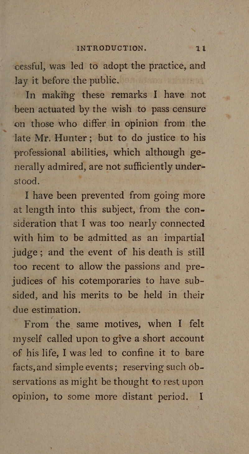‘cessful, was led to adopt the are a and lay it before the public. In makihg these remarks I have not been actuated by the wish to pass censure ‘on those who differ in opinion from the Jate Mr. Hunter; but to do justice to his professional abilities, which although ge- nerally admired, are not sufficiently under- stood. : I have been prevented from going more at length into this subject, from the con sideration that I was too nearly connected with him to be admitted as an impartial judge; and the event of his death is still too recent to allow the passions and pre-. judices of his cotemporaries to have sub- sided, and his merits to “be held in their due estimation. From the same motives, when I felt myself called upon to give a short account of his life, I was led to confine it to bare facts,and simple events; reserving such ob- servations as might be thought to rest upon opinion, to some more distant period. I