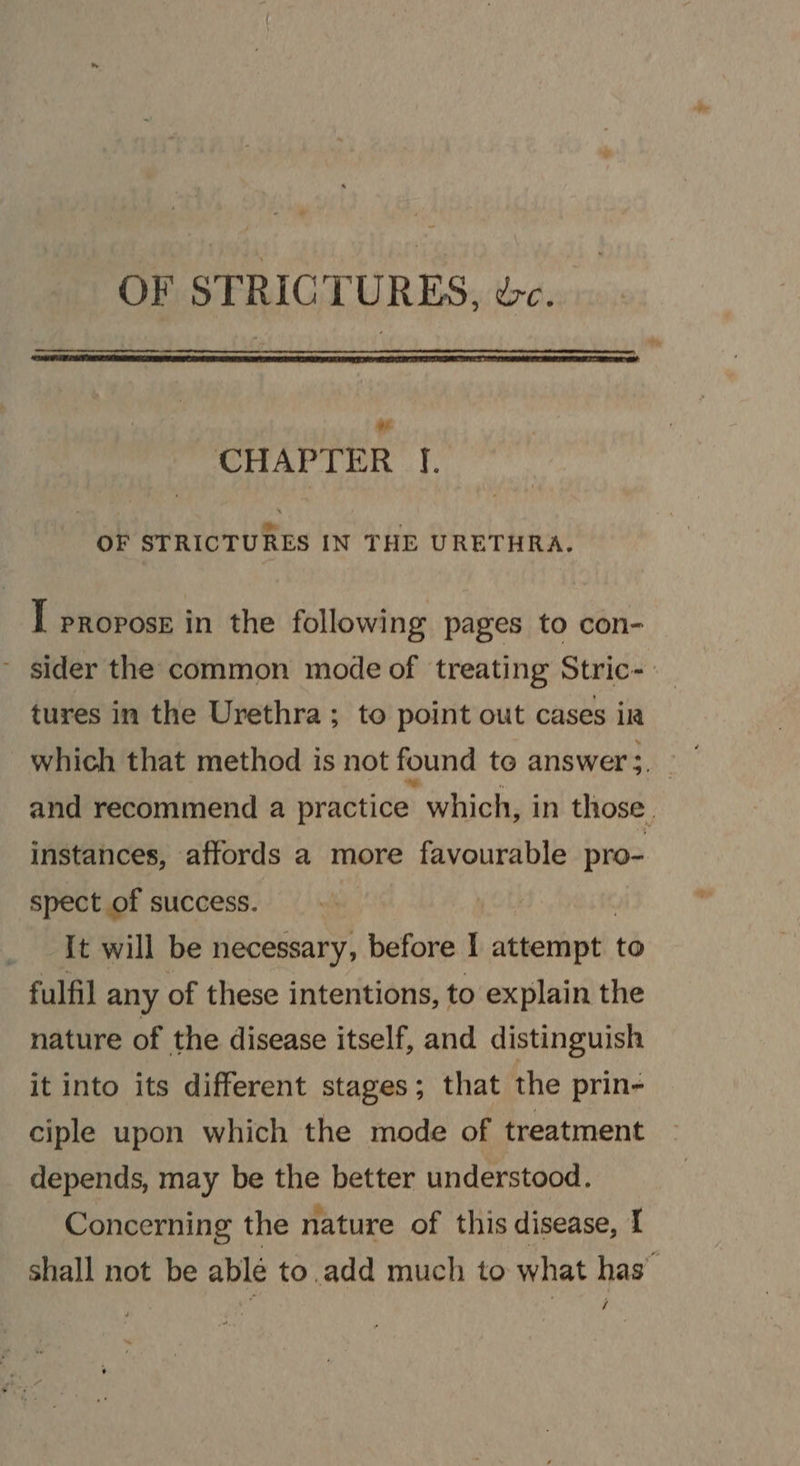 OF STRICTURES, wc. cls CHAPTER J. OF STRICTURES IN THE URETHRA. I propose in the following pages to con- - sider the common mode of treating Stric-- tures in the Urethra ; to point out cases ir which that method is not found te answer 3. and recommend a practice which, in those. instances, affords a more favourable pro- spect of success. It will be necessary, before I attempt to fulfil any of these intentions, to explain the nature of the disease itself, and distinguish it into its different stages; that the prin- ciple upon which the mode of treatment depends, may be the better understood. Concerning the nature of this disease, I shall not be ablé to.add much to what has” /
