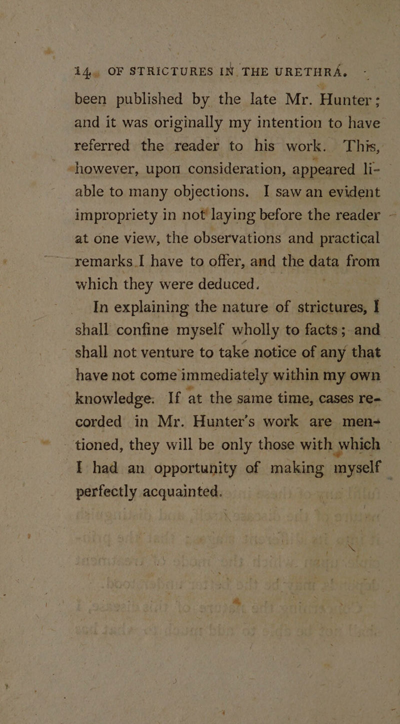 been published by the late Mr. Hunter; : and it was originally my intention to have referred the reader to his work. This, “however, upon consideration, appeared li- able to many objections. I saw an evident impropriety in not laying before the reader ~ at one view, the observations and practical remarks. I have to offer, and the data from which they were deduced. — In explaining the nature of strictures, I shall confine myself wholly to facts; and - shall not venture to take notice of any that have not come immediately within my own knowledge: If at the same time, cases re- corded in Mr. Hunter’s work are men- tioned, they will be only those. with \ which } I had an opportunity of making imyself 7 retaasae acquainted :