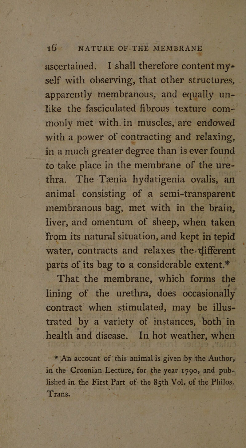 16° NATURE OF-THE MEMBRANE ascertained. I shall therefore content my- self with observing, that other structures, - apparently membranous, and equally un- like the fasciculated fibrous texture com= monly met with-in muscles, are endowed with a power of contracting and relaxing, in a much greater degree than is ever found — to take place in the membrane of the ure-_ _thra. The Tenia hydatigenia ovalis, an animal consisting of a semi-transparent membranous bag, met with in the brain, liver, and omentum of sheep, when taken from its natural situation, and kept in tepid water, contracts and relaxes the. ‘different parts of its bag to a considerable extent.* That the membrane, which forms the | lining of the urethra, does occasionally contract when stimulated, may be illus- trated by a variety of instances, both in health and disease. In hot weather, when in the Croonian Lecture, for the year 1790, and pub- lished in the First Part of. the 85th Vol. of the Philos. Trans. iN. :
