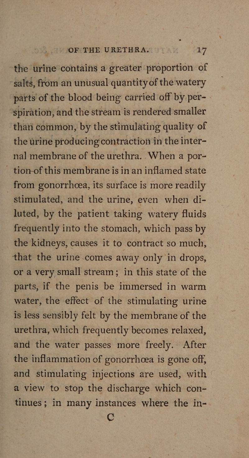 OF THE URETHRA. 5 14 the urine contains a greater proportion of -salts, from an unusual quantity of the watery parts of the blood being carried off by per- - spiration, and the stream is rendered smaller thati commion, by the stimulating quality of the urine producing contraction in the inter- nal membrane of the urethra. When a por- - tion-of this membrane is in an inflamed state _ from gonorrhoea, its surface is more readily stimulated, and the urine, even when di- luted, by the patient taking watery fluids frequently into the stomach, which pass by the kidneys, causes it to contract so much, that the urine comes away only in drops, or a very small stream; in this state of the parts, if the penis be immersed in warm water, the effect of the stimulating urine is less sensibly felt by the membrane of the ~ urethra, which frequently becomes relaxed, and the water passes more freely. After _ the inflammation of gonorrhoea is gone off, and stimulating injections are used, with a view to stop the discharge which con- tinues; in many instances where the in- C