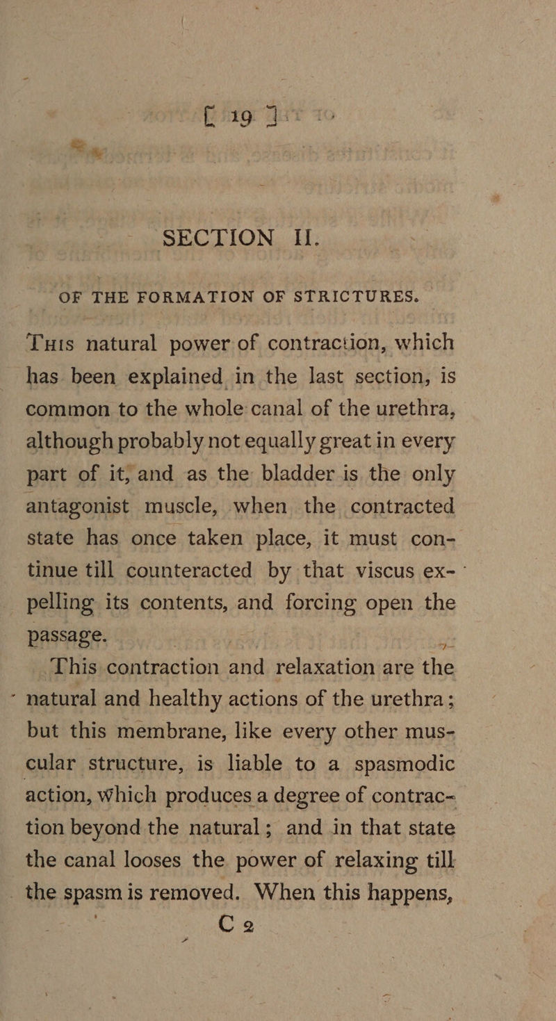 OF THE FORMATION OF STRICTURES. © Tuts natural power of contraction, which has. been explained in the last section, is common to the whole canal of the urethra, although probably not equally great in every part of it, and as the bladder is the only antagonist muscle, when the contracted state has once taken place, it must con- tinue till counteracted by that viscus ex-- pelling its contents, and forcing open the passage. | ie This contraction and relaxation are the - natural and healthy actions of the urethra; but this membrane, like every other mus- cular structure, is liable to a spasmodic action, Which produces a degree of contrac- tion beyond the natural; and in that state the canal looses the power of relaxing till _ the spasm is removed. When this happens, Ce =