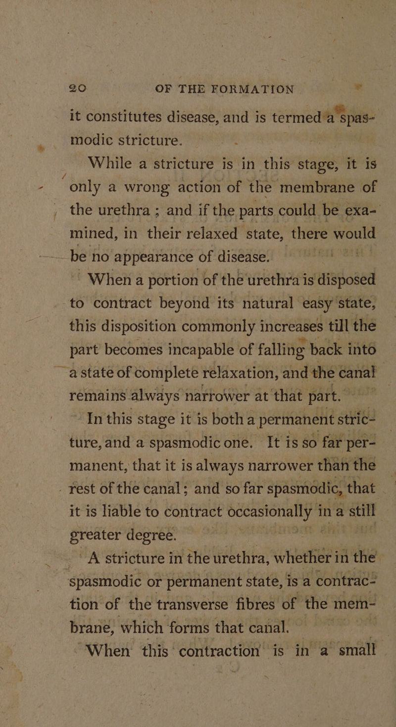 es / it constitutes disease, and is termed’a spas- modic stricture. &gt; een While a stricture is in this stage, it is only a wrong action of the membrane of mined, in their relaxed state, ‘there weonie be no appearance of disease. When a portion of the urethra is Htaogad this disposition commonly increases till the part becomes incapable of falling back into ~ astate of complete relaxation, and the canal : remains. always } narrower at that part. | In this stage it is botha permanent stric- ture, and a spasmodic one. It isso far per- manent, that it is always narrower than rie _ fest of the canal: and so far spasmodic, that a it is liable to contract slp ina still greater degree. | oe Ne A stricture in the urethra, whether in the’ “oat or permanent state, is a contrac- tion of the transverse fibres of the mem- brane, which forms that canal. aig ea “When this contraction’ is in a small