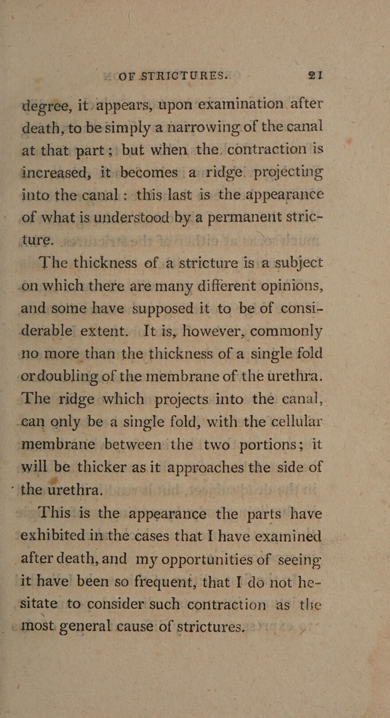 degree, it: appears, upon examination aiter death, to be simply a narrowing of the canal at that part;) but when the. contraction is increased, it becomes a ridge: projecting into the canal: this last is the appearance of what is understood by a permanent stric- dure::.as : The thickness of .a stricture is a subject on which there are many different opinions, and some have supposed it to be of consi- derable extent. It is, however, commonly no more than the thickness of a single fold ordoubling of the membrane of the urethra. The ridge which projects into the canal, can only be a single fold, with the cellular membrane between the two portions; it will be thicker as it approaches the side of ’ the urethra. | This is the appearance the parts have ‘exhibited inthe cases that I have examined after death, and my opportunities of seeing it have been so frequent, that I do not he- sitate to consider such contraction as the - most general cause of strictures.