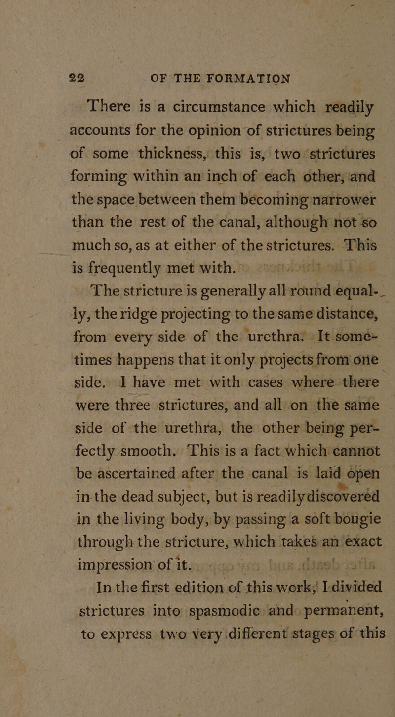There is a circumstance which readily _ accounts for the opinion of strictures being of some thickness, this is, two ‘strictures forming within an inch of each other, and | the space between them becoming narrower than the rest of the canal, although not so much so, as at either of the strictures. This is frequently met with. © ii The stricture is generally all round equal-_ ly, the ridge projecting to the same distance, | from every side of the urethra: It some- times happens that it only projects from one side. I have met with cases where there were three strictures, and all’on the same — side of the urethra, the other being per- fectly smooth. This is a fact which cannot be ascertained after the canal is laid open inthe dead subject, but is readily discovered in the living body, by passing a soft bougie through the stricture, which take&amp;S an exact impression’ of itsydus Hes bee wlineb Jafls Inthe first elites of this sald 1 sliniktes] strictures into spasmodic and ‘permanent, to express two Very diflerent stages of this