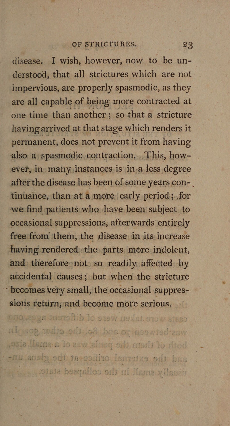 disease. I wish, however, now to be un- derstood, that all strictures which are not impervious, are properly spasmodic, as they are all capable of being more contracted at one time than another ; so that a stricture having arrived at that stage which renders it permanent, does not prevent it from having also a spasmodic contraction... This, how- ever, In) many jinstances is in-a less degree after the disease has been of some years con- , ‘tinuance, than ata more. early period);.,for we find patients who have been subject to occasional suppressions, afterwards entirely free from them, the disease in its increase having rendered «the parts, more, indolent, and: therefore not. so readily affected by accidental causes; but when the stricture - becomes very small, the occasional suppres- sions return;and become more serious.