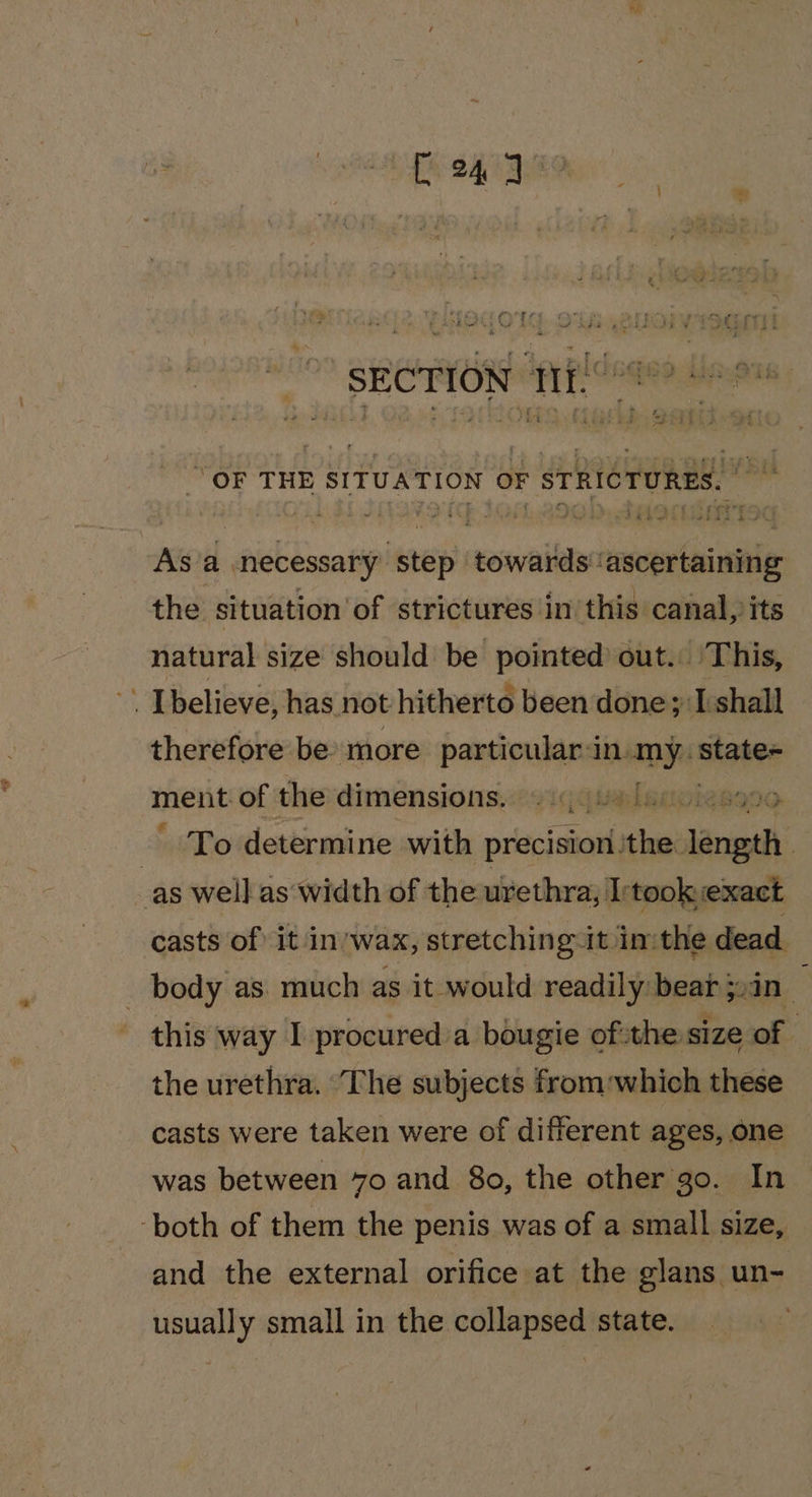 Fe SAAB ee os ae ee ITO Sore eee uF A ww awe 6 had #3 ¥ ry ee , &amp; SECTION f°? * “OF THE SITUATION OF STRICTURES. As’a necessary step towards ascertaining the situation of strictures in this canal, its natural size should be pointed out. ‘This, : I believe, has. not hitherto been done; I:shall therefore be» more particular&lt;in. mae state- ment of the dimensions.::siq¢tnlanwieseoo. To determine with precision cial araeth as well as width of the urethra, I:took exact casts of it in. wax, stretching it inthe dead _ body as. much as it would readily bear j,in_ this way I procured’a bougie ofthe size of ‘ the urethra. The subjects from which these casts were taken were of different ages, one was between 7o and 8o, the other go. In ‘both of them the penis was of a small size, and the external orifice at the glans un- usually small in the collapsed state.