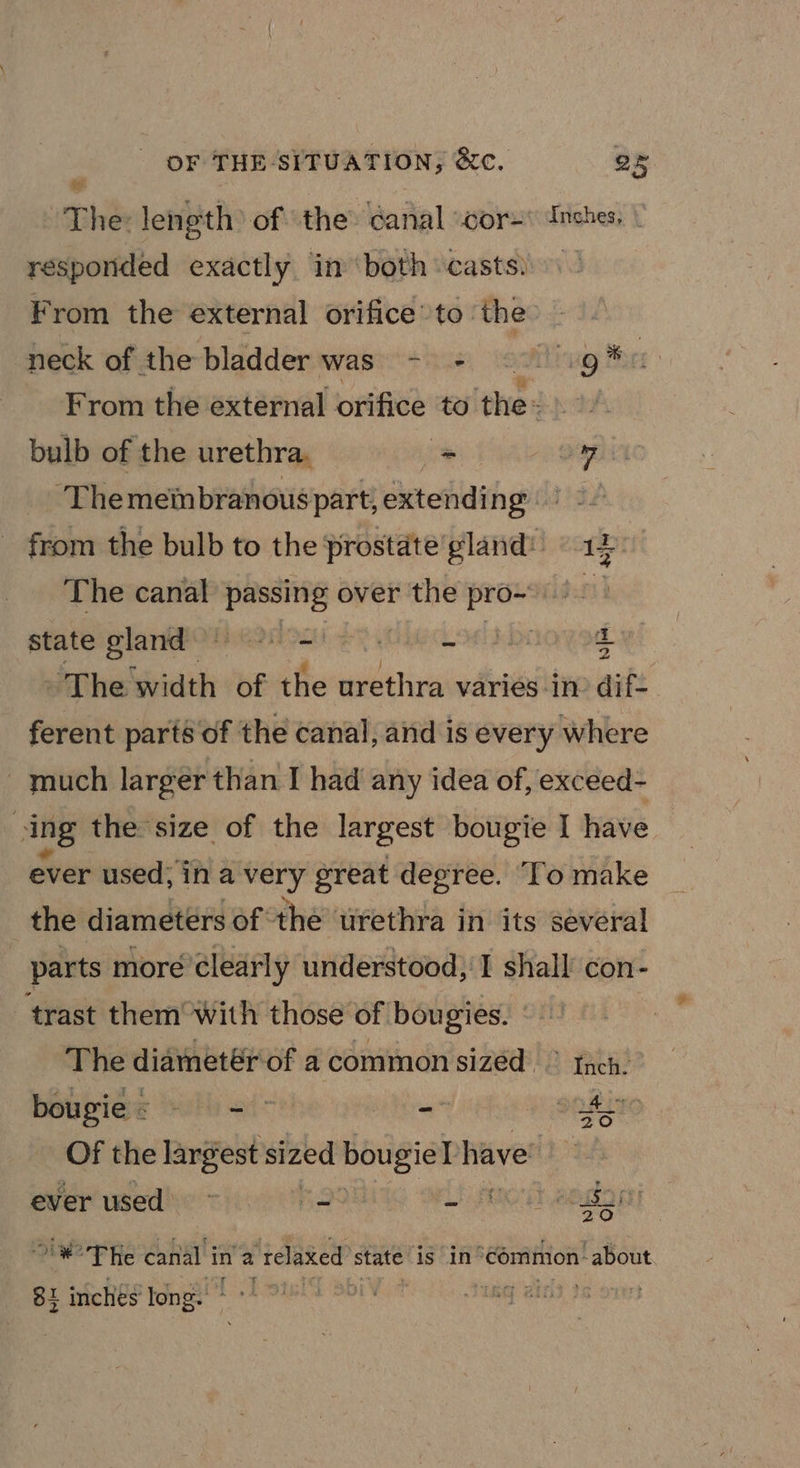 OF THE. SITUATION; ee. Qk The: length of the: canal cor=* Inches, responded exactly in ‘both casts) From the external orifice’ to. the: neck of the bladder was’) &gt;). Hig Maer From the external orifice to “a. aes bulb of the urethra. &gt; ” Themeinbranous part, extending Bes from the bulb to the prostate’ gland: «14 The canal passing over the pro- state gland RROD eS FOIL ADE +s ‘The width of the urethra varies in dif- ferent parté of the canal, and is every where ~ much larger than I had any idea of, exceed- ving the size of the largest bougie I have ever used; in a very great degree. To make the diameters of the tirethra in its several parts more clearly understood, I shall con- trast them with those of bougies. The diametér of a common sized &gt; theh. ” bougie: - - &gt; -~ SOE LIC Of the largest sized te have: ever used ieee RS Bo “#°THe canal in 2 ‘relaxed’ state is in°common-about 8} inches long.