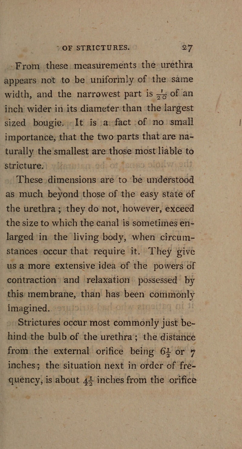 -From these measurements the urethra appears not to be uniformly of a same width, and the narrowest part is =&gt; of an inch’ wider in its diameter:than rot largest sized bougie. -It is a:fact :of no small importance; that the two-:parts that are na- turally the’smallest are “ae most liable to stricture. . These dimensions are to. be understood as much beyond those of the easy state of the urethra; they do not, however, exceed the size to which the canal is sometimes en- larged in the living:body, when circum- stances occur that require it. They give us a more extensive idea of the powers of contraction’ and relaxation possessed by this membrane, than has been commonly imagined. | Strictures occur most commonly just be- hind the bulb of the urethra; the distance from the external orifice being 64 or 7 inches; the situation next in order of fre- - quency; is about 42 inches from the orifice