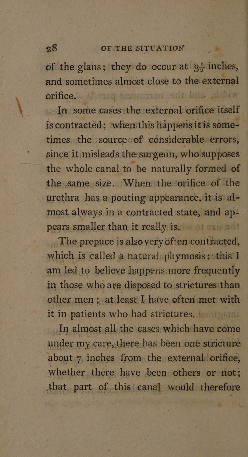 of the glans; they: do occur at 34 inches, and sometimes almost close to the! external ovifice,..2P11eq deaworian . oma GOD oIn some cases: the: esifential icra itselt is contracted; ‘whemthis happens itis some- times. the sourcevof considerable: errors, since it misleads the: ‘surgeon, who! ‘supposes the whole canal to be naturally formed of the same. size. ‘When the &lt;orifice: of the urethra has a pouting appearance, it is’ al- most always i ina contracted state, and ap- pears smaller than it really is.) 9) oxic o) __. The prepuce is also very often'contracted, — which is called a natural: phymosis;this 1 am led to believe happens: more frequently | in those who are disposed to strictures:than other men ;,,at least I have. often met: with it in patients who had strictures. ()9.. 00) An almost all the cases: which: ion come } under my care,,there, has been oné stricture about.7, inches from: the. external: orifice, whether | there have been others or not; that part of ..this | igang would therefore