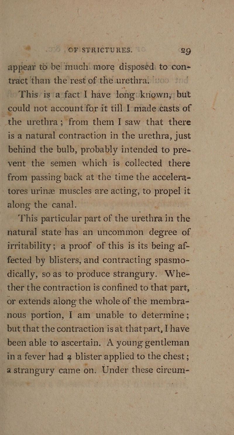 appear to be much more disposéd: to con tract than the rest of the urethral’ This is'a fact I have long: kriowny: but could not account for it till I made casts of the urethra; from them I saw that there is a natural contraction in the urethra, just behind the bulb, probably intended to pre- vent the semen which is collected there from passing back at the time the accelera- -tores urinz muscles are acting, to propel it along the canal. This particular part of the urethra i in fi natural state has an uncommon degree of irritability; a proof of this is its being af- fected by blisters, and contracting spasmo- dically, so as to produce strangury. Whe- _ ther the contraction is confined to that part, or extends along the whole of the membra- ‘nous portion, I am unable to determine; but that the contraction isat that part, [have been able to ascertain. A young gentleman ina fever had a blister applied to the chest ; a. strangury came on. Under these circum-