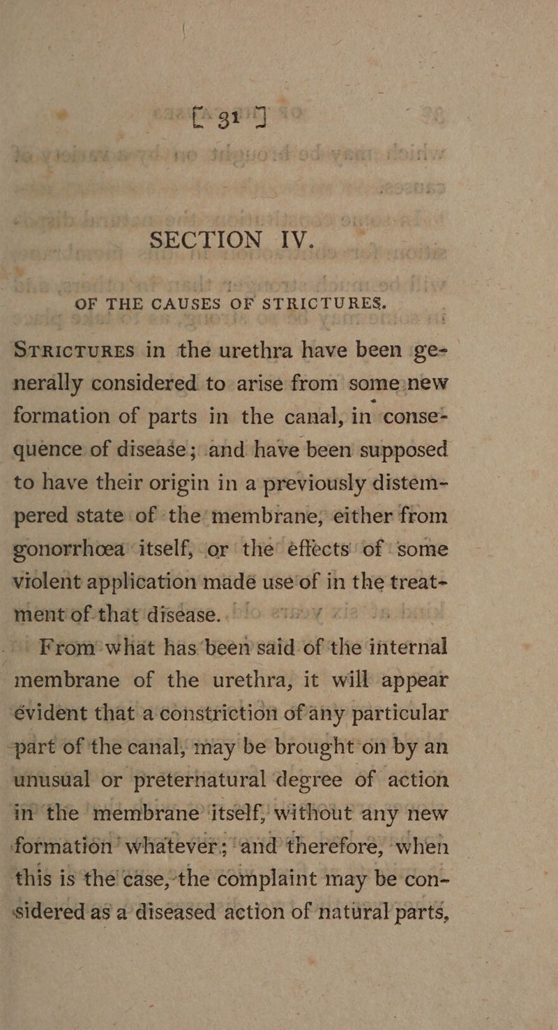 SECTION IV. OF THE CAUSES oF STRICTURES. La ciilainnt in the matin have ae ge- nerally considered to arise from some new formation of parts in the canal, in ‘conse= _ quence of disease; and have been supposed to have their origin in a previously distem- pered state of the’ membrane; either from gonorrhoea ‘itself, or the effects’ of ‘some violent application madé use‘of in the treat- ment of that disease. ¥ | From’ what has ‘been said of the internal “membrane of the urethra, it will appear évident that a constriction of any particular part of the canal, may be brought: on by an unusual or préternatural degree of action in’ the ‘membrane ‘itself, without any new formation’ whatever: ‘and theréfore, when this is the case, the complaint may be con- sidered as a diseased action of natural parts,