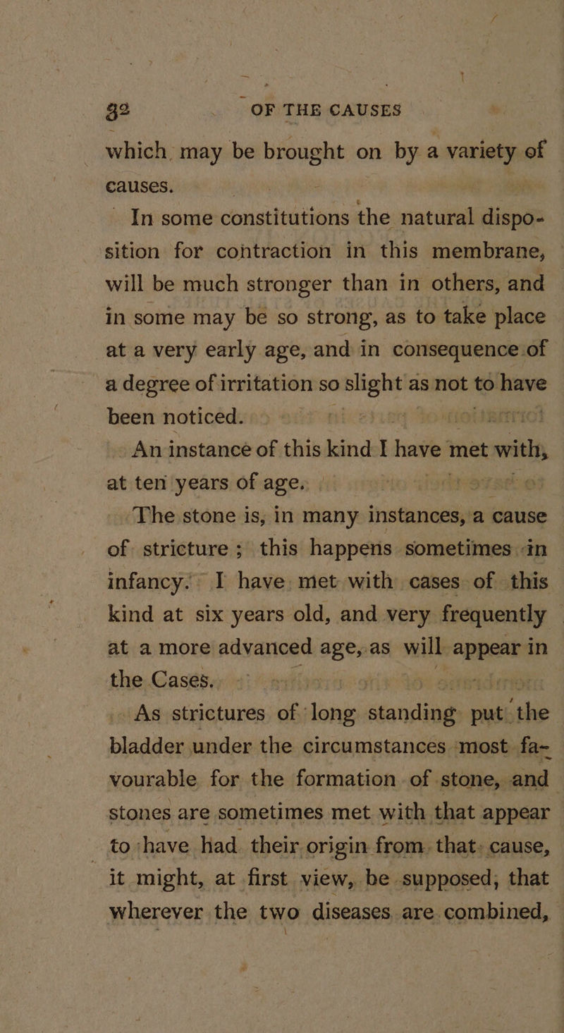 al &gt; ‘ . 1 32 _ OF THE CAUSES which. may be ueoahe on bya . variety of causes. | In some constitutions the natural dines sition for contraction in this membrane, — will be much stronger than in others, and in some may be so strong, as to take place at a very early age, and in consequence of a degree of irritation so nore as not to have been noticed. | An instance of this kind I have met with, at ten years of age. cst The stone is, in many instances, a sic of stricture ; this happens sometimes tn infancy. I have, met with cases of this kind at six years old, and very frequently — at a more advanced age, as will appear in the Cases. | scheriot As strictures of lone stoncials as, eee bladder under the circumstances ‘most fa~ vourable for the formation of stone, and stones are sometimes met with that appear to have had their origin from. that, cause, at might, at first view, be supposed, that wherever the two diseases are combined, —