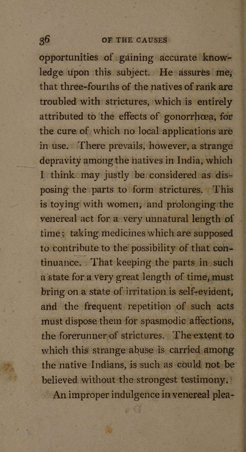 i} oy. opportunities of gaining accurate | know- ledge upon ‘this subject.. He: assures’) me; troubled with: strictures, which is ‘entirely attributed to ‘the effects of gonorrhoea, for in use. There prevails, however, a strange I think may justly be considered: as dis+ posing the parts to form strictures. This is toying with women, and prolonging the time; taking medicines which are supposed to contribute to the’ possibility of that con- tinuance.. That keeping the parts in. such bring on a state-of irritation is self-evident, the forerunner of strictures. ‘The-extent to which this strange abuse is, carried.among believed without the strongest testimony. An improper indulgence in venereal plea- Z Sens a SN ee