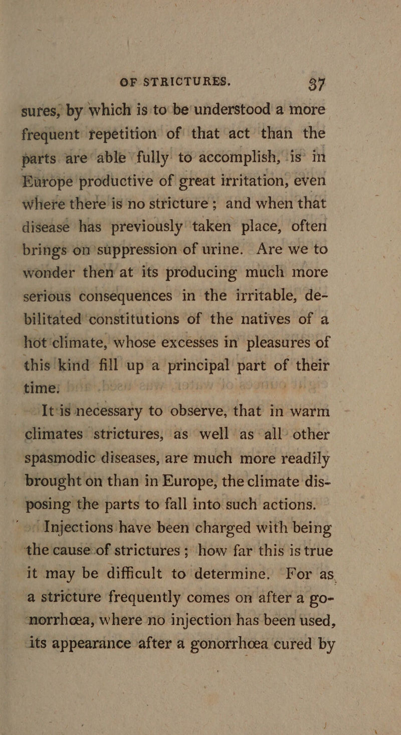 sures, by which is to be understood a more frequent Fepetition of that act than the parts are able fully to accomplish, is’ im Europe productive of great irritation, even where there is no stricture ; and when that disease has previously taken place, often brings on suppression of urine. Are we to wonder then at its producing much more serious consequences in the irritable, de- bilitated ‘constitutions of the natives of a hot ‘climate, whose excesses in’ pleasures of this kind fill up a acai oo of their time: 3 - It‘is necessary to observe, that in warm — climates strictures; as well as all other spasmodic diseases, are much more readily brought on than in Europe, the climate dis- _ posing the parts to fall into such actions. | _» Injections have been charged with being the cause.of strictures ; how far this is true it may be difficult to determine. For as. a stricture frequently comes on after a go- norrhoea, where no injection has been used, _ its appearance after a gonorrhoea cured by