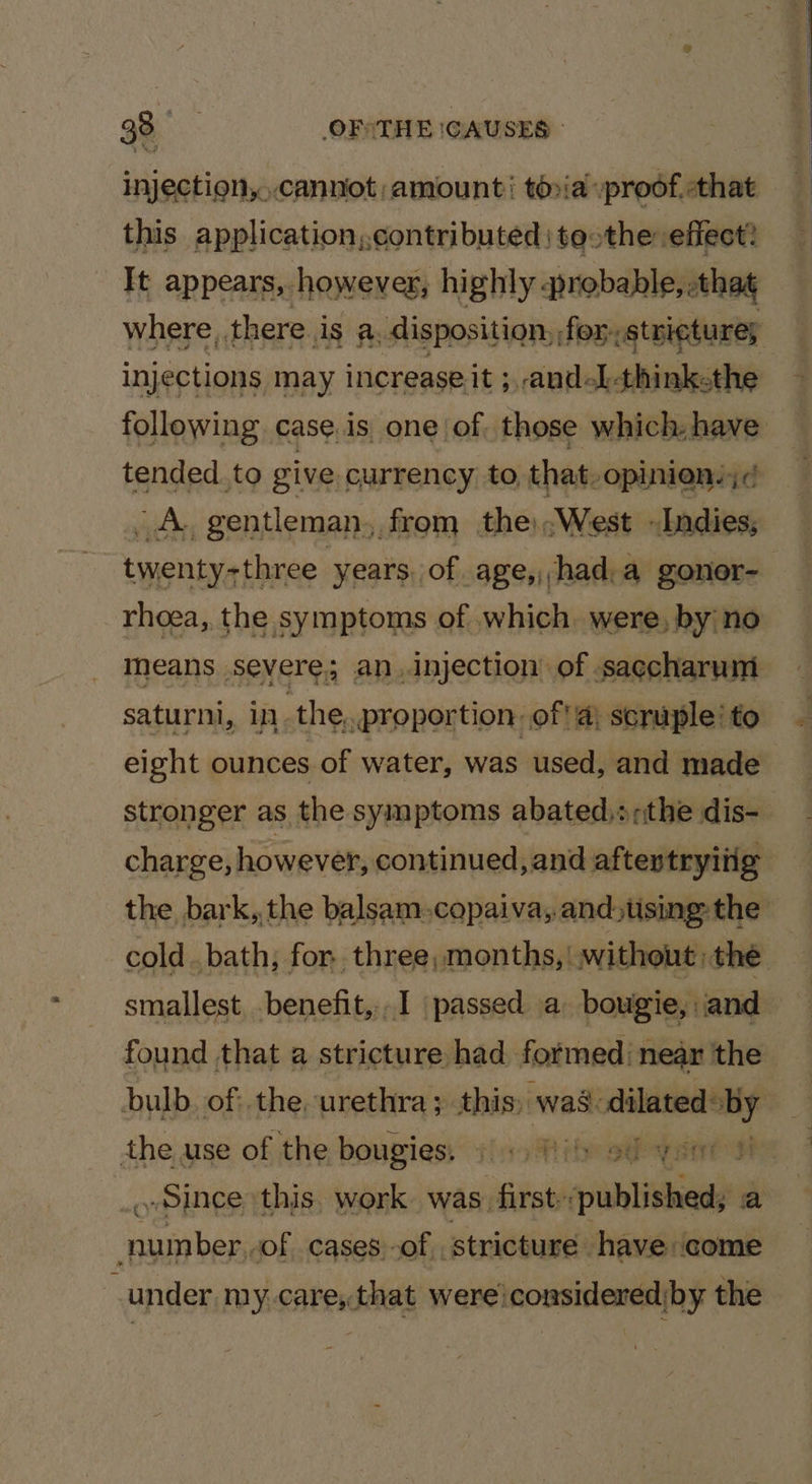 injection,..canniot amount’ to»ia :prodf,-that this application,.contributed | teothe effect: It appears, however, hi ighly ‘probable, that where, there is a. disposition) for. stricture; injections may increase.it ;, and-L-think.the following case,is one of. those which have tended.to give, currency to that-opinien.;¢ iby gentleman from theWest Indies, twenty-three years, of age,had.a gonor- rhoea,. the symptoms of which were, by no means severe; an injection of saccharum saturni, inthe, proportion. off) scruple to eight ounces of water, was used, and made stronger as the symptoms abated,s,the dis- charge, however, continued, and aftertryiiig the bark,,the balsam.copaiva,.and)tising-the -cold..bath; for three, months,| without the smallest .benefit,..I passed a bougie, iand found that a stricture had formed: near the bulb. of: the, urethra ; this; was: dilated: xe the use of the bougies. jisott th oeeyant ah «Since this. work. was. first: ania a phanae of cases -of, stricture have come under my care, that were considered by the