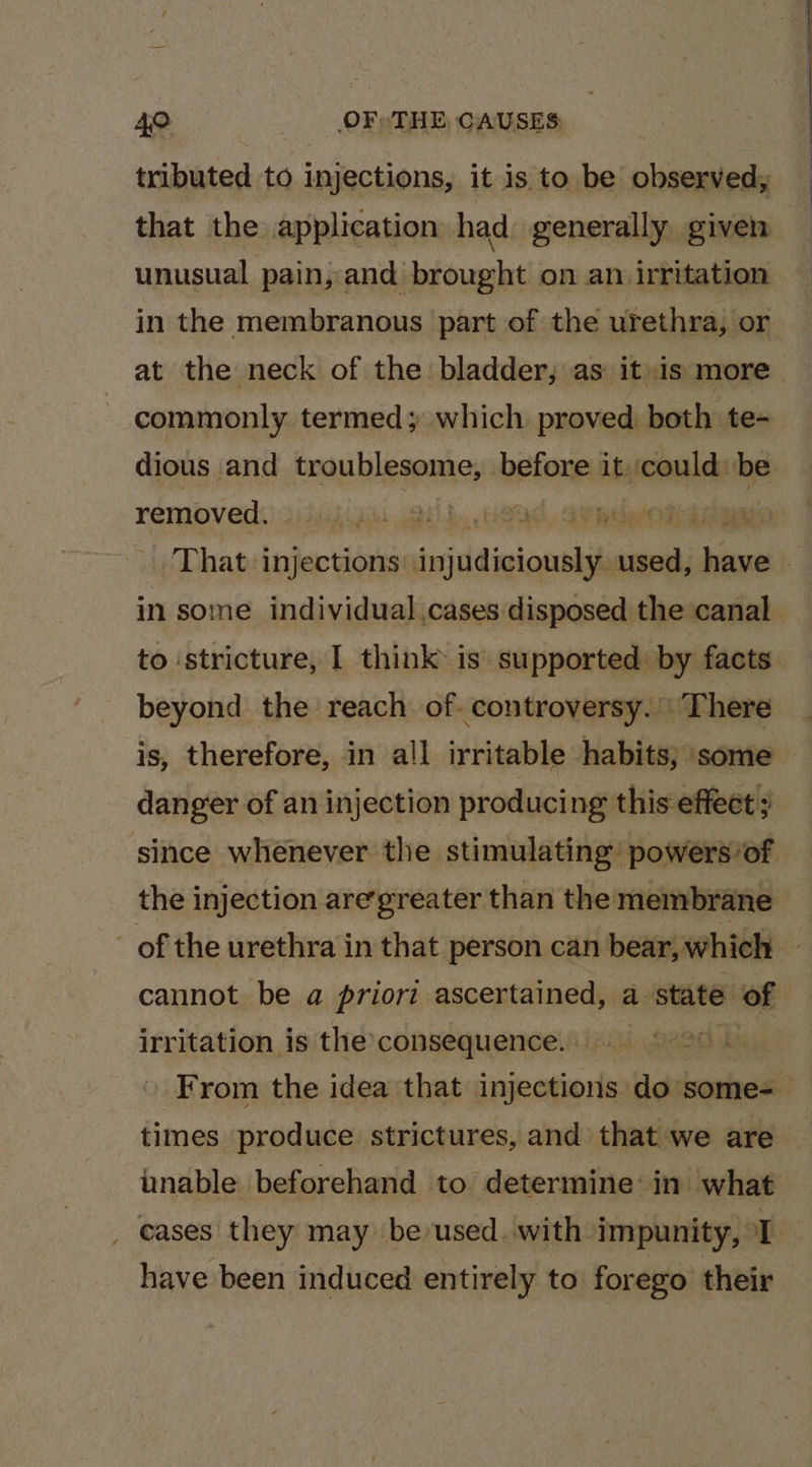 nibisted to injections, it is to be RPE that the application had generally given unusual pain, and brought on an irritation in the membranous part of the urethra, or at the neck of the bladder, as itis more commonly termed; which proved both te- removed: 2i3ijigiu jet! b. ead, aimeblemins in some individual,cases disposed the canal to stricture, | think is supported: by facts beyond the reach of. controversy. There is, therefore, in all irritable habits; ‘some danger of an injection producing this effect ; cannot be a priori ascertained, a state of irritation is the consequence. t times produce strictures, and that we are _ eases they may be used. with impunity, I have been induced entirely to forego their