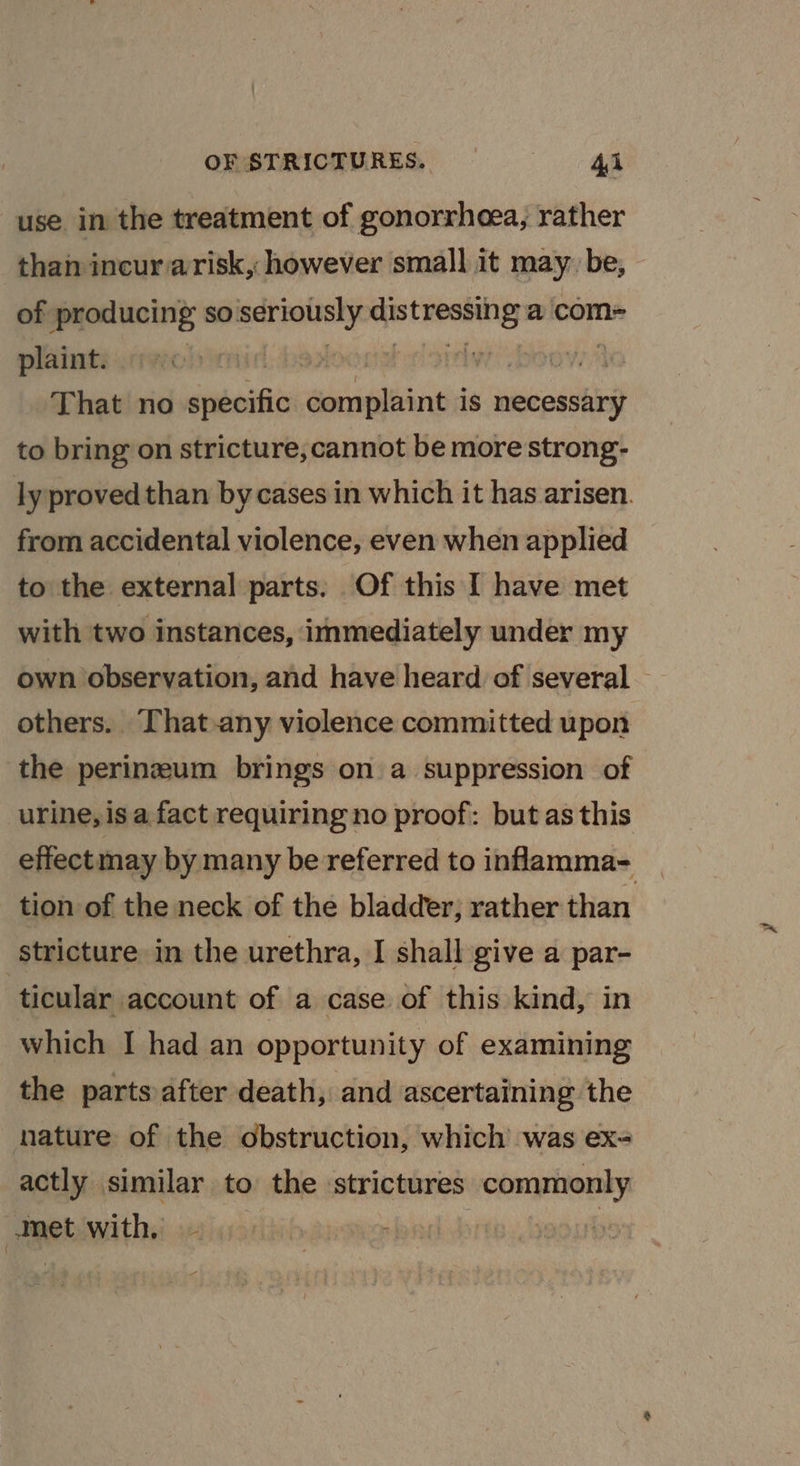 OF STRICTURES. = =— ql use in the treatment of gonorrhoea, rather -tham incur arisk, however small it may. be, of producing so. seriously ere a com= plaint. wi Oey, That no cueshi ale lis is necessary to bring on stricture, cannot be more strong- from accidental violence, even when applied to the external parts: Of this I have met with two instances, immediately under my others. That-any violence committed upon the perineum brings on a suppression of urine, is a fact requiring no proof: but as this tion of the neck of the bladder, rather than stricture in the urethra, I shall give a par- ticular account of a case of this kind, in which I had an opportunity of examining the parts after death, and ascertaining the nature of the obstruction, which was ex= actly similar to the strictures commonly Met with - &gt; : yoourk