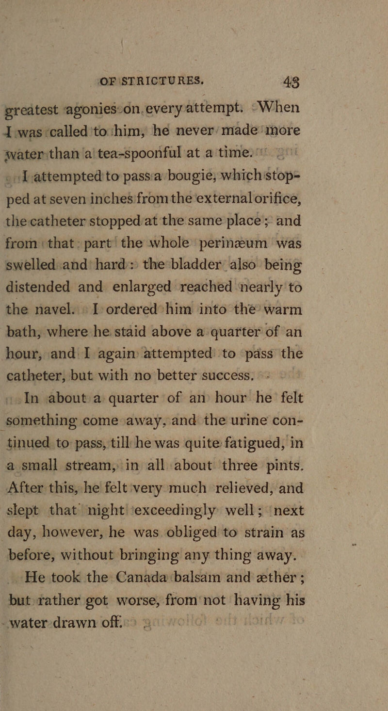 greatest agonies:on.every attempt. “When I was called'to:him, he never: made more water than a'tea-spoonful at aitimesaicgn _ lL attempted 'to passia bougie; which stop= ped at seven inches from the ‘external orifice, the catheter stopped at the same place ; and from ‘that: part the whole perinzeum was swelled..and’ hard): the*bladder also being distended and enlarged reached ‘nearly to the navel. I ordered’ him into the’ warm bath, where he staid above a quarter of an hour, and I again attempted to pass the catheter, but with no better success. In about a quarter of an hour he felt ‘something come away, and the urine con- tinued to pass, till he was quite fatigued, in a small stream, in all about three pints. After this, he! felt:very much relieved, and slept that night ‘exceedingly well; next day, however, he was obliged to strain as before, without bringing any thing away. He took the Canada balsam and ether ; but rather got worse, from not heli his - water drawn off. |