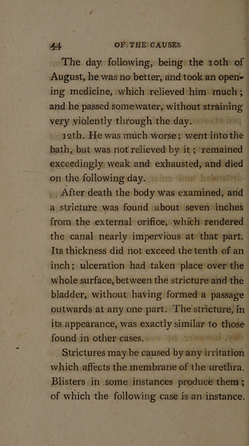 Pee OF | THE! CAUSES The day following, being: the 10th of August, he wasno better, and 'took:an open= ing medicine, which relieved: him! much’; _ and he passed some water, without — | sii violently through the day. 9238 0) | _ 42th. He was much worse; went intothe - sain but. was not relieved by: it ; “remained © exceedingly weak and: exhausted, and died on the following day. « (19 “bee holaiget ath .3 Kx After death the body was examined, and a stricture was found about ‘seven’ inches from the external orifice, which rendered — the canal. nearly impervious at: that part. Its thickness did not exceed the tenth of an inch; ulceration had taken place over the whole surface, between the stricture’and the bladder, without having formed’a passage — outwards at any one part. The stricture, in its, appearance, was sot similar to those found in other cases. + rh GOCE Aad Strictures may be saga by any irritation vals -affects the membrane of the urethra. Blisters in some instances produce’ them; of which the following case isian instance.