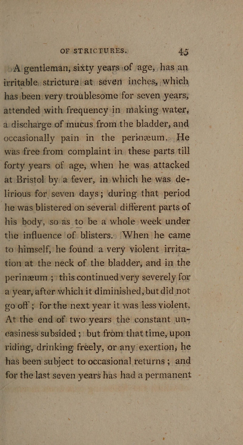 »A gentleman, sixty years of age, has an irritable, stricture at seven inches, which, has been very troublesome for seven years, attended with frequency in making water, — a discharge of mucus from the bladder, and occasionally pain in the perineum. He - was free from complaint in these parts till forty years of age, when he was attacked at Bristol by a fever, in which he was de- lirious for seven days; during that period he was blistered on several different parts of his body, sovas to be a whole week under the influence of blisters. When he came to himself, he found a very violent irrita- tion at the neck of the bladder, and in the perinzeum ;/ this continued very severely for a year, after which it diminished, but did not gooff ; forthe next year it was less violent, At the end of two:years the constant un- ' easiness subsided ;: but from that time, upon riding, drinking freely, or any exertion; he has been subject to occasional returns ; and for the last seven years has hada permanent -