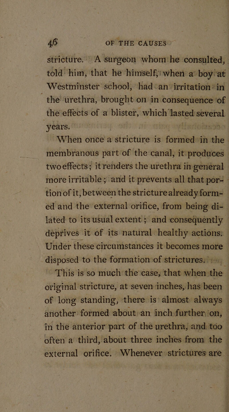 aera OF THE CAUSES &gt; stricture. A surgeon whom he consulted, | told him, that he himselfjiwhen a: boy!at Westminster school, had&lt;an irritation * in the’ urethra, brought on in consequence ‘of the effects of a blister, which ‘lasted several “years. | | | Vilssiotendt When once’a stricture is formed in the . membranous part of the canal, it produces twoeffects; it renders the urethra in general more irritable; and it prevents all that por- - tion of it, between the stricture already form- ed and the external orifice, from being di- — lated to its usual extent ; and consequently deprives it of its natural healthy actions: Under these circumstances it becomes more disposed to the formation of strictures:): This is so much the’ case, that when the original stricture, at seven inches, has been © of long standing, there is’ almost always — another formed about -an inch further.‘on, — in the anterior part of the urethra, and, too ‘often a third, about three inches from the external orifice. Whenever strictures are |