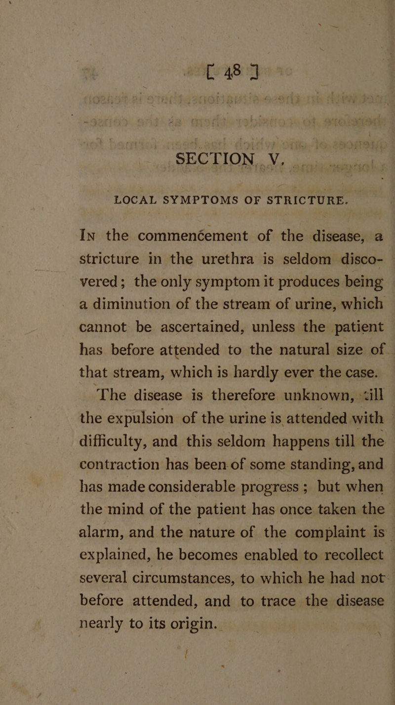 8 SECTION. Vo va ag “LOCAL SYMPTOMS OF STRICTURE. _ In the commenéement of the disease, 2 stricture in the urethra is seldom disco- vered; the only symptom it produces being a diminution of the stream of urine, which cannot be ascertained, unless the patient has before attended to the natural size of | that stream, which is hardly ever the case. ‘The disease is therefore unknown, ‘ill the expulsion of the urine is attended with difficulty, and this seldom happens till the contraction has been-of some standing, and has made considerable progress ; but when the mind of the patient has once taken the alarm, and the nature of the complaint is explained, he becomes enabled to recollect — several circumstances, to which he had not: before attended, and to trace the disease nearly to its origin. “\ (