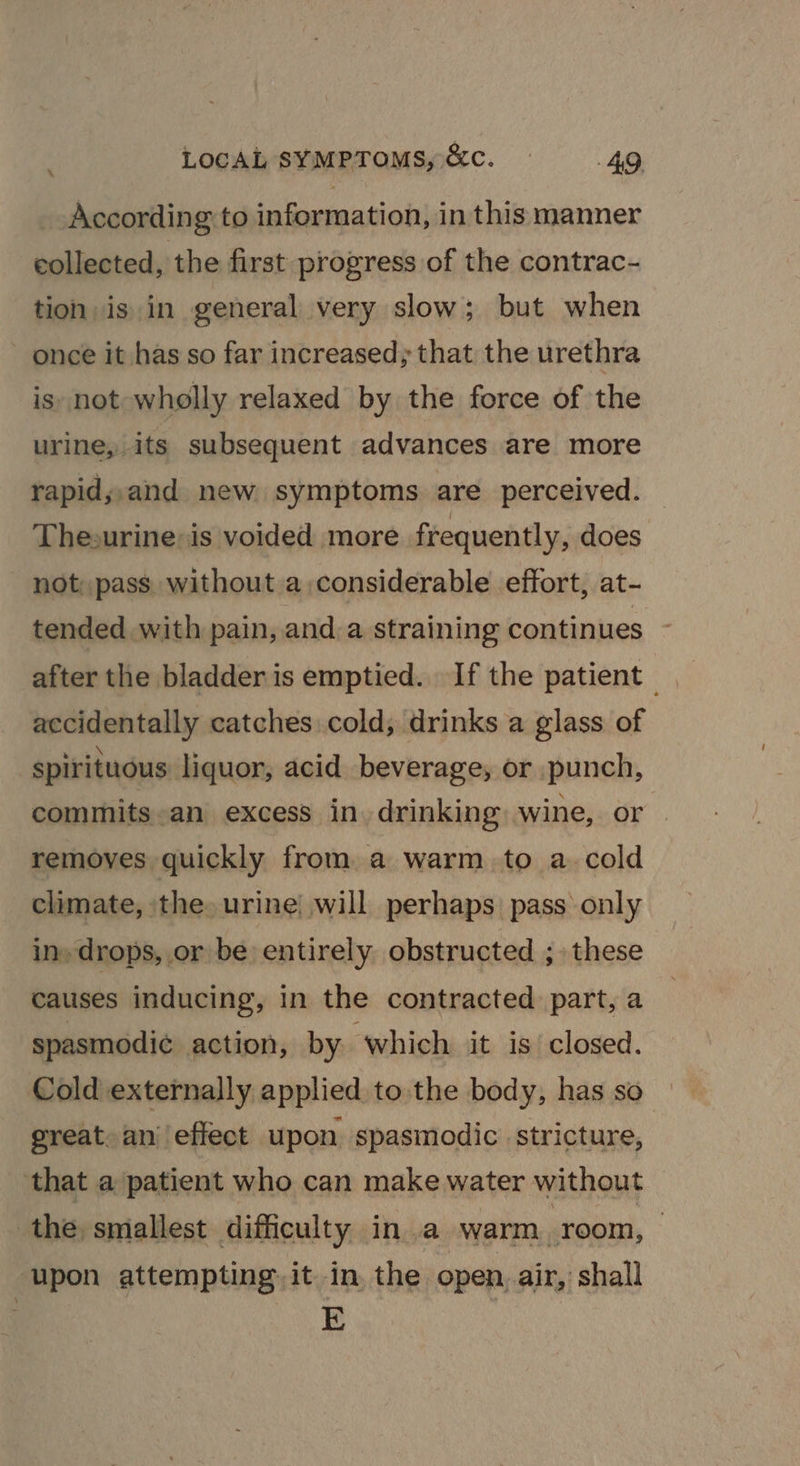 According to information, in this manner collected, the first progress of the contrac- tion is in general very slow; but when once it has so far increased; that the urethra is. not wholly relaxed by the force of the urine, its subsequent advances are more rapid;,and new. symptoms are perceived. The-urine: is voided more frequently, does not: pass without a,considerable effort, at- tended with pain, and a straining continues after the bladder is emptied. If the patient - accidentally catches cold; drinks a glass of spirituous liquor, acid beverage, or punch, commits an excess in drinking wine, or removes quickly from. a warm. to a. cold climate, the. urine) will perhaps pass only in» drops, or be entirely obstructed ; these causes inducing, in the contracted part, a spasmodi¢ action, by which it is closed. Cold externally applied to. the body, has so great. an’ effect upon spasmodic stricture, that a patient who can make water without the smallest difficulty in a warm _room, | upon attempting, it in the open air, shall . E