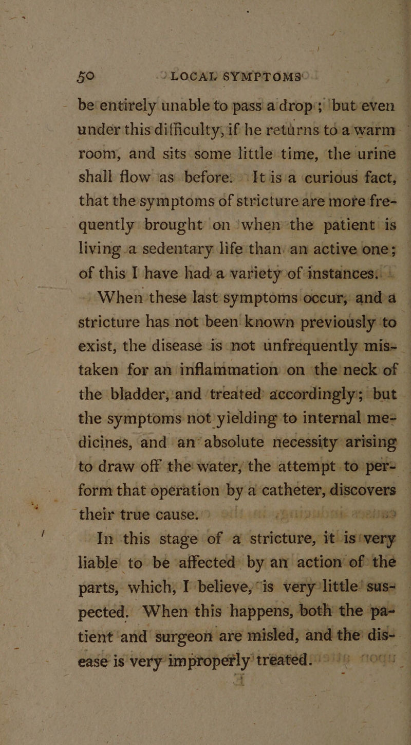 - be‘entirely unable to pass a drop‘; ‘but‘even — under this difficulty, if he returns toa warm room, and sits some little time, the‘urine shall flow ‘as before: It is'a curious fact, that the symptoms of stricture are more fre- quently brought’ on ‘whenthe patient is living a sedentary life than: an active one; — of this I have had a variety of instances: . When these last symptoms occur; anda — stricture has not been’ known previously ‘to exist, the disease is not unfrequently mis=-_ taken for an inflammation on the neck of the bladder; ‘and ‘treated: accordingly’; but - the symptoms not yielding to internal me dicines, and an‘ absolute necessity arising to draw off the water; the attempt to per- — form that operation by a an scabies ; then trie cause. Silt es Rtiip eae agen In this stage of a stritiines it is‘very — liable to be affected by an action of the | parts, which, I believe,“is very little’ sus- pected. When this happens, both the ‘pa- tient and surgeon are misled, and — dis- — ease is very” Wietatae¢ ‘treated. |