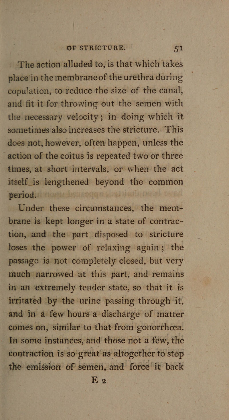 ‘The action alluded to, is that which takes place’in the membraneof the urethra during copulation, to reduce the size of the canal, and fit it for throwing out the semen with the necessary velocity; in doing which it sometimes also increases the stricture. This does not, however, often happen, unless the action of the coitus is repeated two or three times, at short intervals, or when the act itself_is lengthened scan the common period. Under these circumstances, the mem- brane is kept longer in a state of contrac- tion, and the part disposed to stricture loses the power of relaxing again; the passage is not completely closed, but very much narrowed-at this part, and remains in an extremely tender state, so that it is irritated by the urine passing through it, and in a few hours a discharge of matter comes on, similar to that from gonorrhoea. In some instances, and those not a few, the contraction is so: great as altogether to stop the emission of semen, and force’ it back E 2