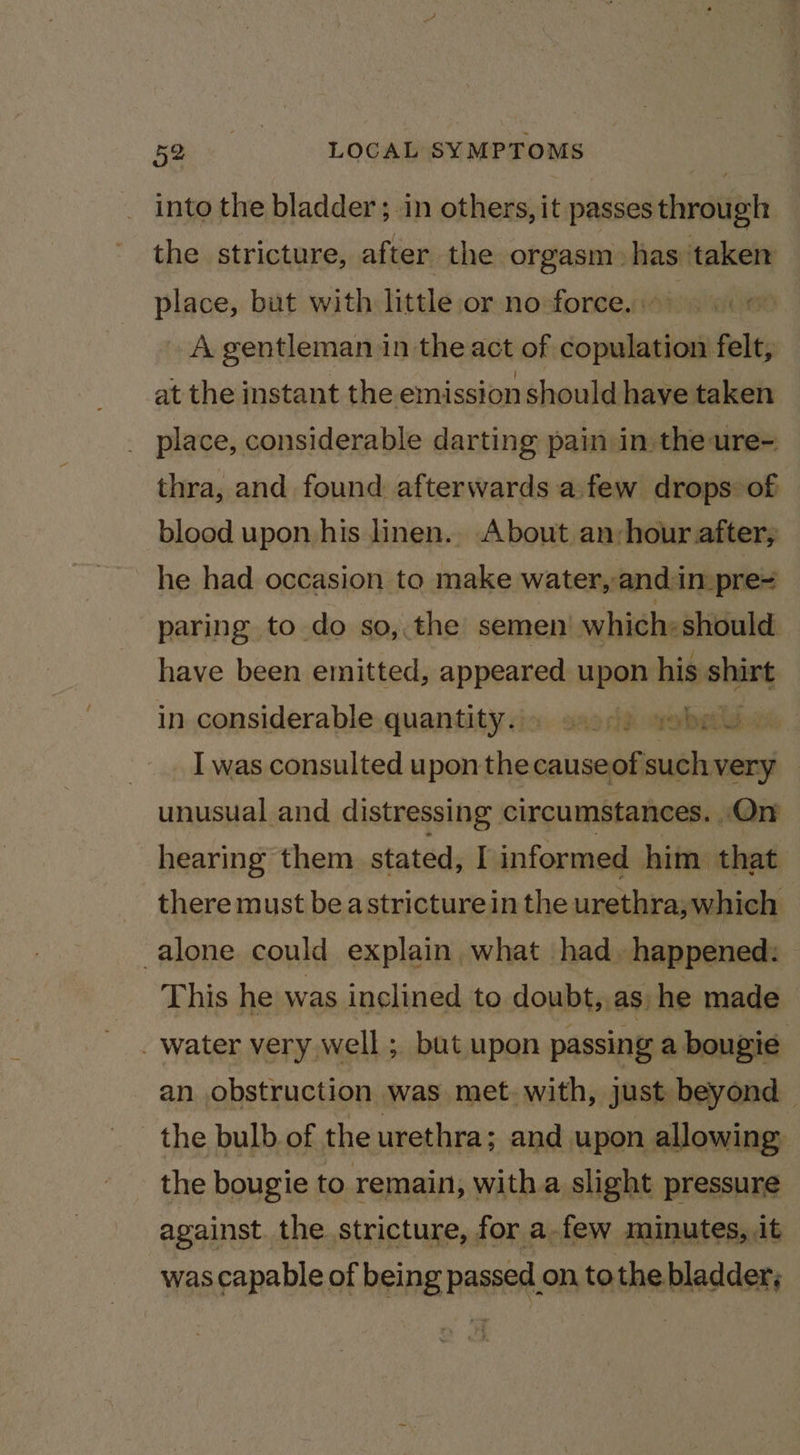 into the bladder; in others, it passes through the stricture, after the orgasm. has nen place, but with little or no force. | A gentleman in the act of ianiiin felt, at the instant the emission should have taken _ place, considerable darting pain in the ure- thra, and found afterwards a.few drops of blood upon his linen.. About an:hour after, he had occasion to make water, and in pre= paring to do so,.the semen’ which: should have been emitted, appeared upon his ie in considerable quantity.» s.)) vobeu. I was consulted upon the a unusual and distressing circumstances. On hearing them stated, I informed him that there must be astricturein the urethra;which alone could explain what had. happened: This he was inclined to doubt, as) he made _ water very well ; but upon passing a bougie an obstruction was met with, just beyond — the bulb of the urethra; and upon allowing the bougie to remain, with a slight pressure against the stricture, for a-few minutes, it was capable of being passed on, tothe bladder;