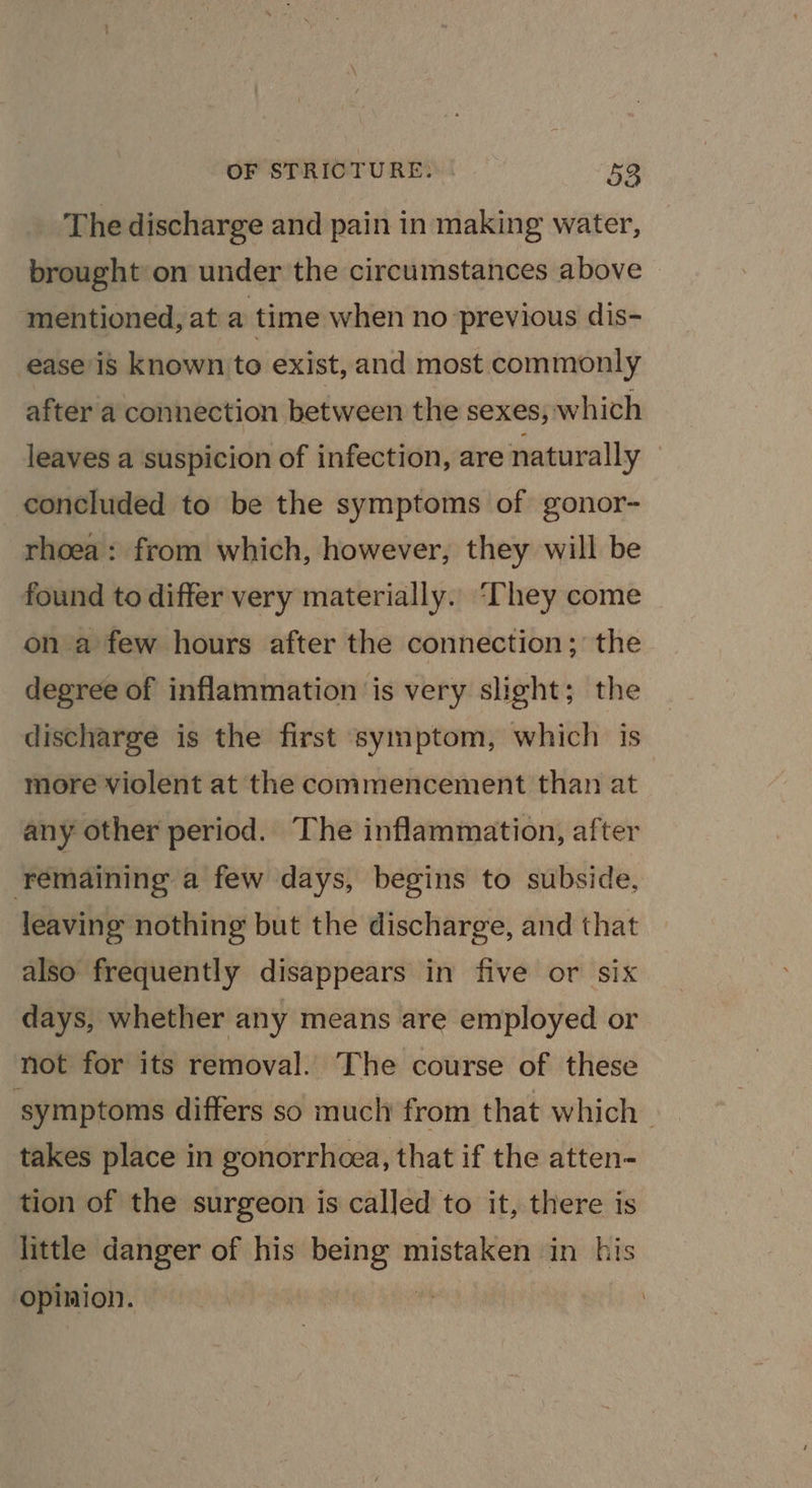 The discharge and pain in making water, brought on under the circumstances above mentioned, at a time when no previous dis- ease is known to exist, and most commonly after a connection between the sexes, which leaves a suspicion of infection, are naturally concluded to be the symptoms of gonor- rhoea : from which, however, they will be found to differ very materially. ‘They come on a few hours after the connection; the degree of inflammation is very slight; the discharge is the first symptom, which is more violent at the commencement than at any other period. The inflammation, after remaining a few days, begins to subside, leaving nothing but the discharge, and that also frequently disappears in five or six days, whether any means are employed or not for its removal. The course of these symptoms differs so much from that which takes place in gonorrhcea, that if the atten- tion of the surgeon is called to it, there is little danger of his being mistaken in his ‘opinion. :