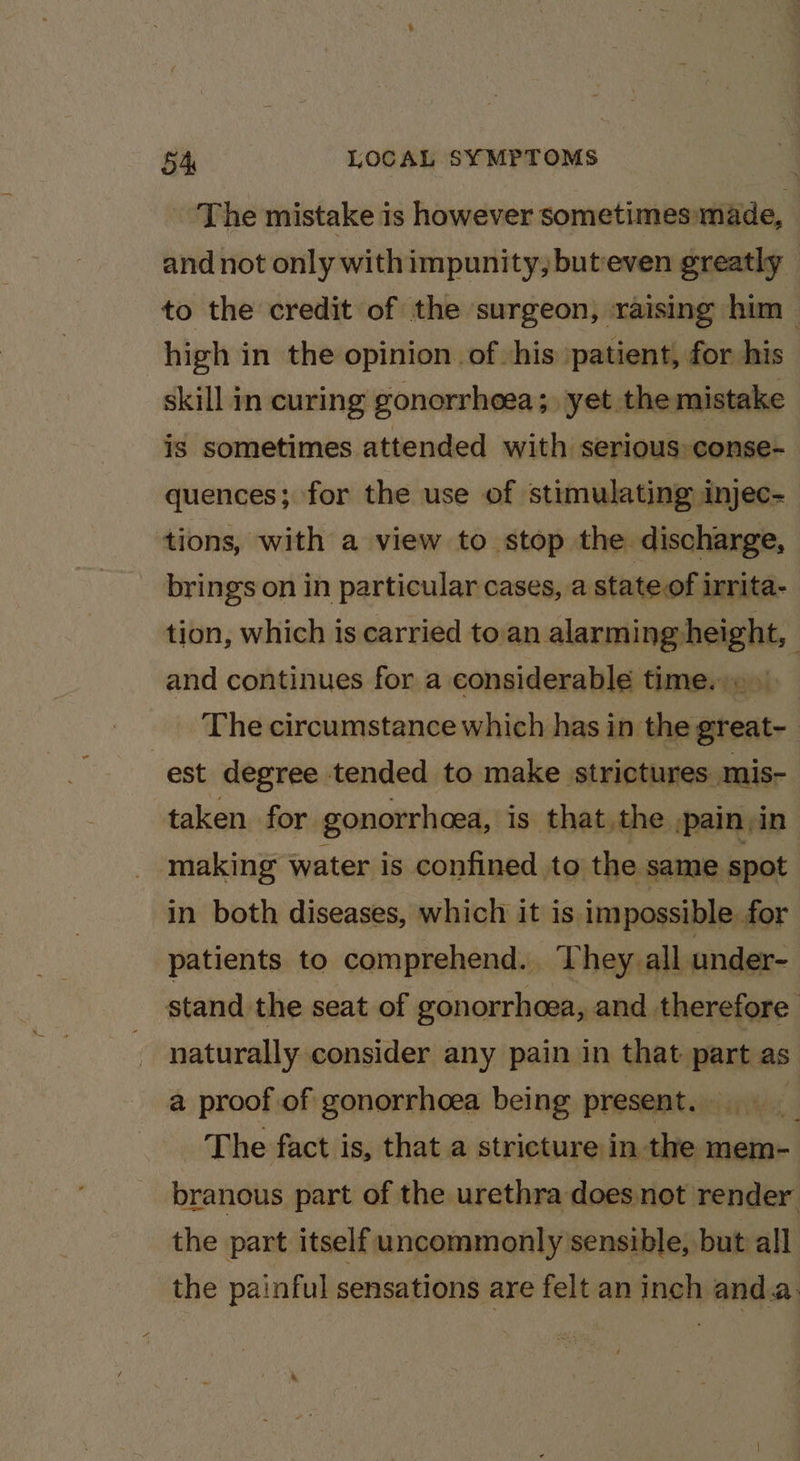 The mistake is however sometimes»made, and not only withimpunity, buteven greatly to the credit of the surgeon, ‘raising him high in the opinion of his patient, for his skill in curing gonorrheea;, yet the mistake is sometimes attended with serious conse- quences; for the use of stimulating injec- tions, with a view to stop the discharge, brings on in particular cases, a stateof irrita- tion, which is carried toan alarming height, and continues for a considerable time. » » The circumstance which has in the great- est degree tended to make strictures mis- taken for. gonorrhoea, is that the ,pain in making water is confined to the same spot in both diseases, which it is impossible. for patients to comprehend. They. all under- stand the seat of gonorrhoea, and therefore naturally consider any pain in that part as a proof of gonorrhoea being present. ciate | The fact is, that a stricture in the mem- branous part of the urethra does not render the part itself uncommonly sensible, but all the painful sensations are felt an inch anda. rn