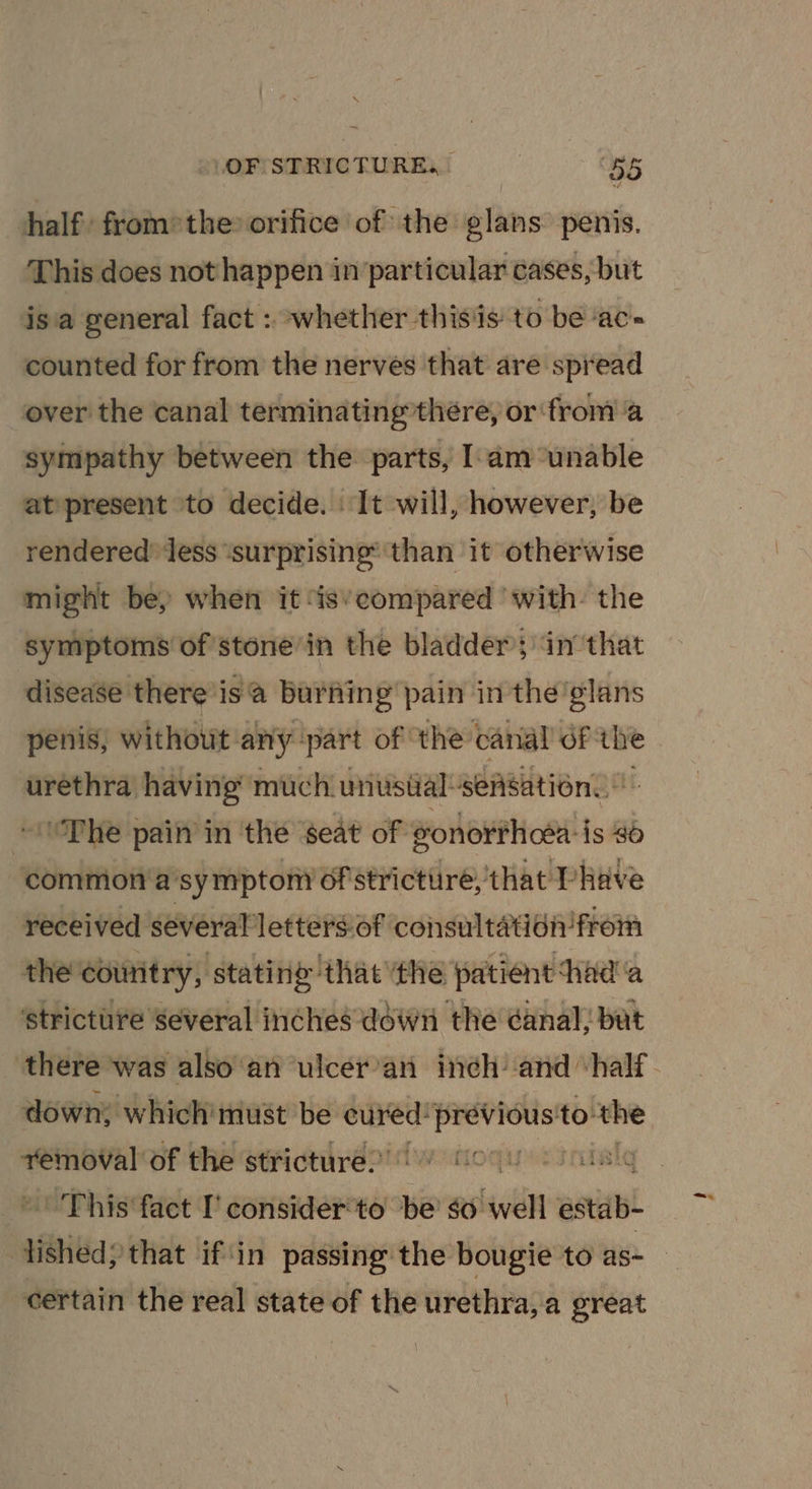 half from» the orifice of the: ites penis. This does not happen in particular cases, but isa general fact : whether thisis to be ‘ac- counted for from the nerves that are spread over the canal terminating’there, or from a sympathy between the parts, Iam unable at present to decide. It will, however, be rendered’ Jess ‘surprising’ than it otherwise might bey when it ‘is’ecompared ‘with. the symptoms of stone’in the bladders inthat disease there is’ burfing pain in the’glans penis, without any ‘part of ‘the canal of ee urethra having much unusial-sensation. ‘The pain in the seat of eonorthcéa: is 46 commion'a’sy mpton? of strictiire, that Phave received several lettersof consultation from the country, stating that ‘the patient thad'a strictiire several inches déwti the ¢anal, bat down, which’ must be cued iiitoneeie to. the removal of the stricture.’ fic LS This fact I’ consider’to’ be go well etal certain the real state of the urethra, a great