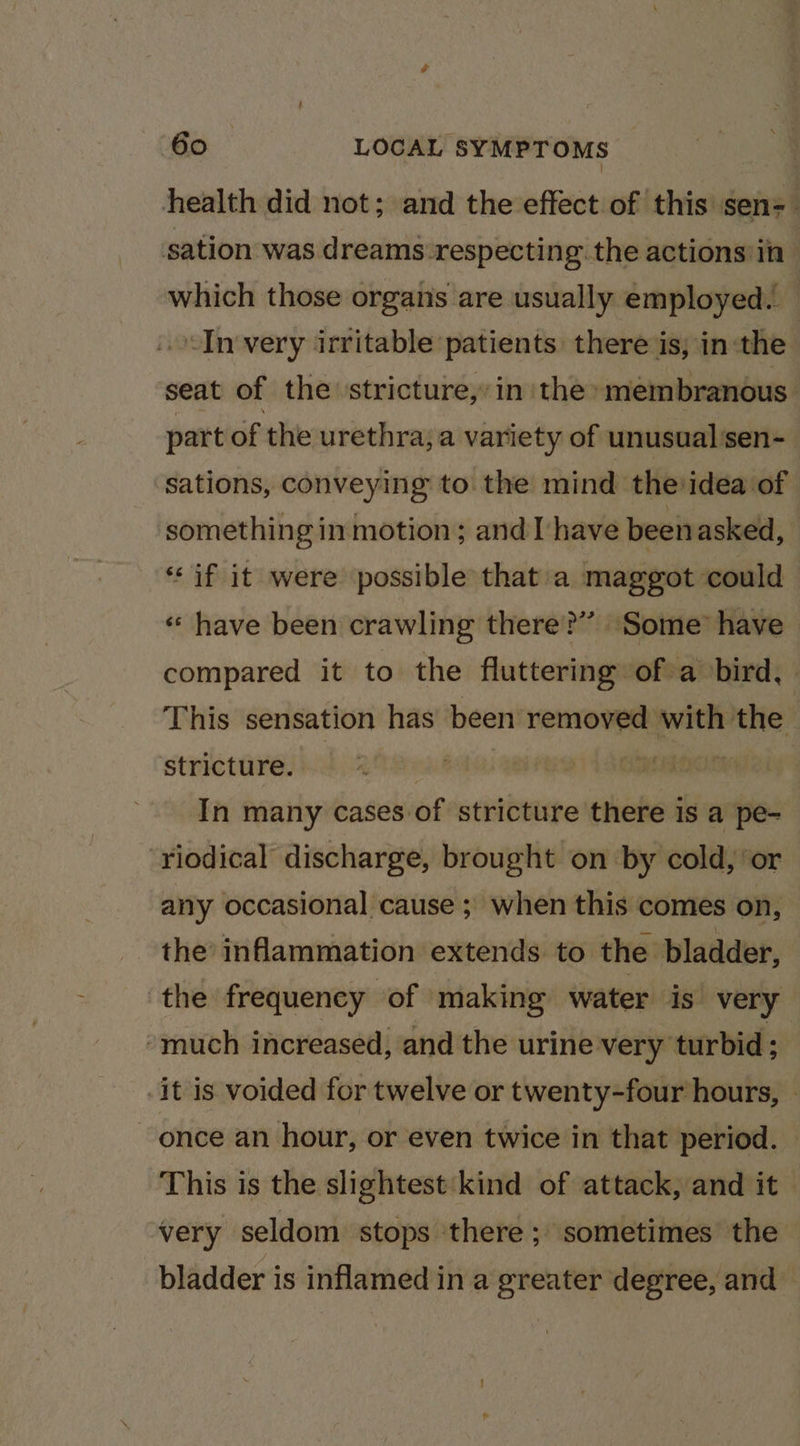 health did not; and the effect of this sen= sation was dreams:respecting the actions in which those organs are usually employed. ‘In very irritable patients there is; in:the seat of the ‘stricture, in the ‘membranous. part of the urethra, a variety of unusual’sen- sations, conveying to the mind the idea of something in motion; and I have been asked, “if it were possible that a maggot could « have been crawling there?’ Some have compared it to the fluttering of a bird, This sensation has been removed with v the stricture. AS In many cases of stricture there is a pe- riodical discharge, brought on by cold, ‘or any occasional cause ; when this comes on, the inflammation extends to the bladder, the frequency of making water is. very “much increased, and the urine very turbid; | -it is voided for twelve or twenty-four hours, — once an hour, or even twice in that period. This is the slightest kind of attack, and it very seldom stops there ; sometimes the bladder is inflamed in a greater degree, and