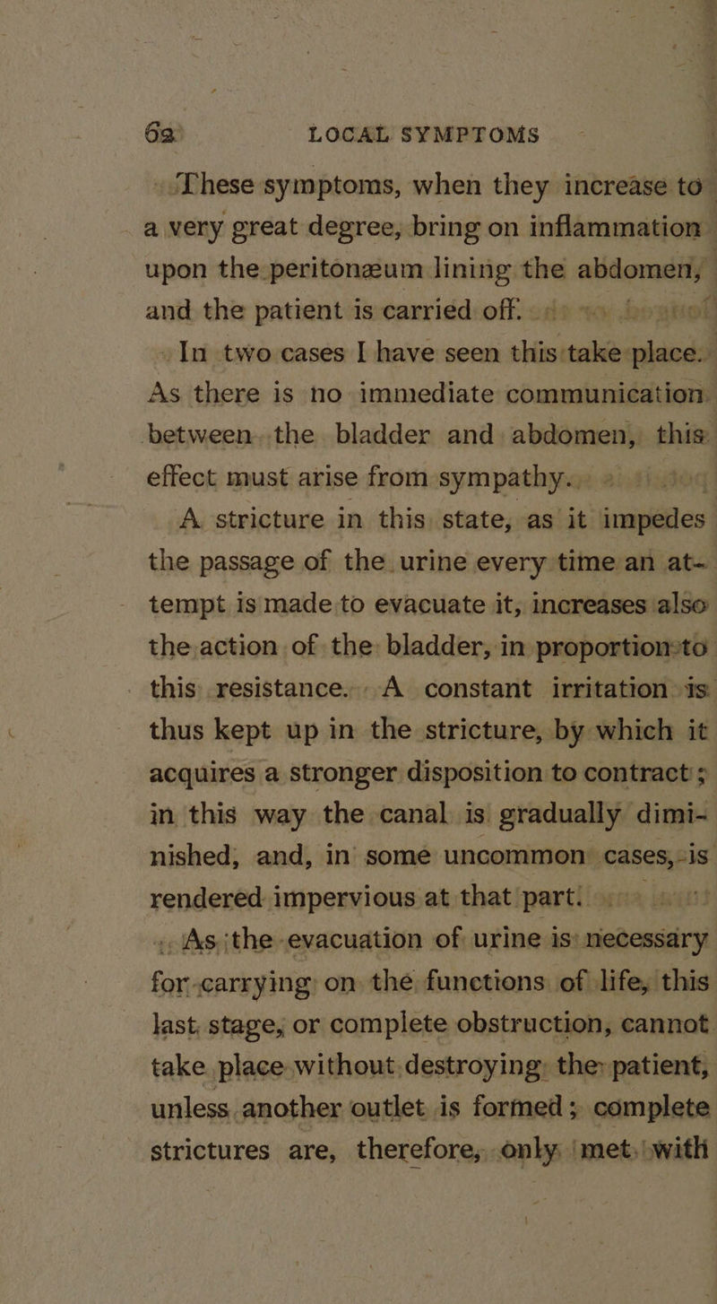 _ These symptoms, when they increase to’ _ avery great degree, bring on inflammation upon the peritonzum lining the abdomen, _ and the patient is carried off, + hoanoll _In two cases | have seen this take place. As there is no immediate communication between. the bladder and abdomen, this: effect must arise from sympathy. 9 9 90 A stricture in this, state, as it impedes. the passage of the urine every time an at- tempt is made to evacuate it, increases also the action of the bladder, in proportiomto _ this resistance... A constant irritation is. thus kept up in the stricture, by which it acquires a stronger disposition to contract . in this way the canal is gradually dimi- nished; and, in some uncommon: cases,-is. rendered impervious at that part! | . (As {the evacuation of urine is’ necessary for carrying: on the functions: of life, this last, stage, or complete obstruction, cannot take place without destroying: they patient, unless another outlet is formed ; complete strictures are, therefore, only ‘met,\with \