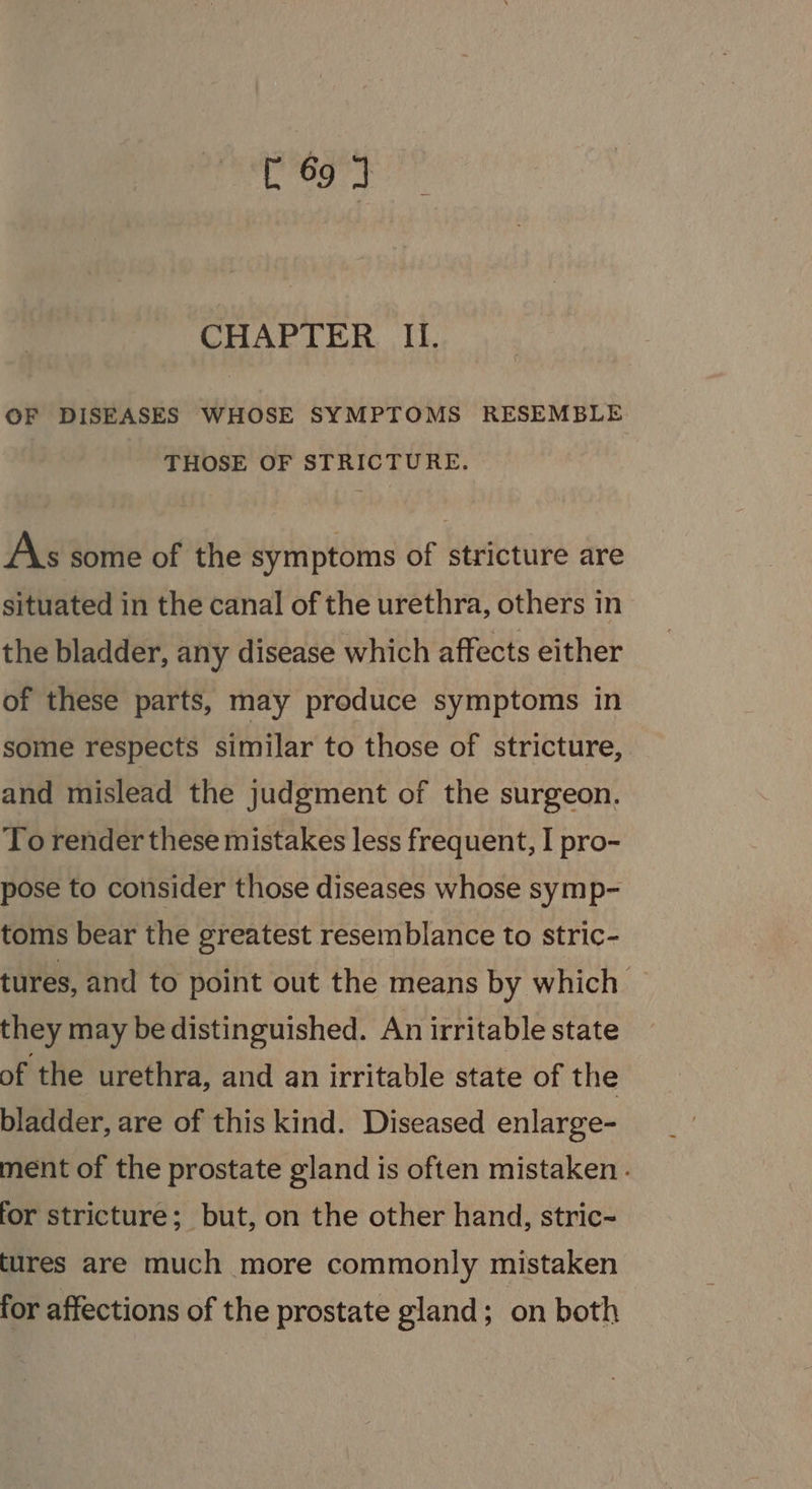 [ 693 CHAPTER II. OF DISEASES WHOSE SYMPTOMS RESEMBLE THOSE OF STRICTURE. A\s some of the symptoms of stricture are situated in the canal of the urethra, others in the bladder, any disease which affects either of these parts, may produce symptoms in some respects similar to those of stricture, and mislead the judgment of the surgeon. To render these mistakes less frequent, I pro- pose to consider those diseases whose symp- toms bear the greatest resemblance to stric- tures, and to point out the means by which they may be distinguished. An irritable state of the urethra, and an irritable state of the bladder, are of this kind. Diseased enlarge- ment of the prostate gland is often mistaken - for stricture; but, on the other hand, stric- tures are much more commonly mistaken for affections of the prostate gland; on both