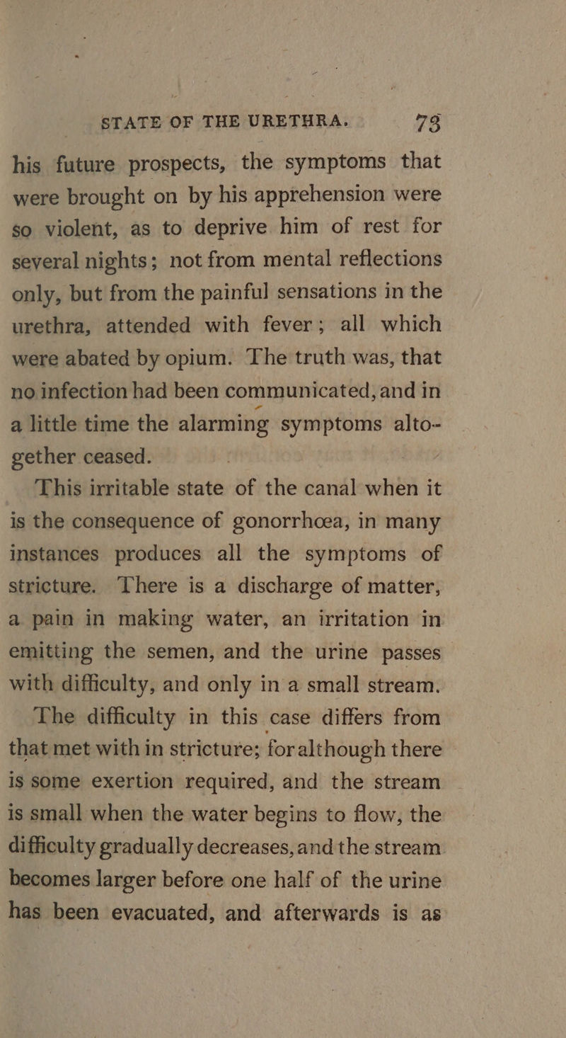 his future prospects, the symptoms that were brought on by his apprehension were so violent, as to deprive him of rest for several nights; not from mental reflections only, but from the painful sensations in the urethra, attended with fever; all which were abated by opium. The truth was, that no infection had been communicated, and in a little time the alarming symptoms alto- gether ceased. : This irritable state of the canal when it is the consequence of gonorrhoea, in many instances produces all the symptoms of stricture. There is a discharge of matter, a pain in making water, an irritation in emitting the semen, and the urine passes with difficulty, and only in a small stream. The difficulty in this case differs from that met with in stricture; for although there is some exertion required, and the stream is small when the water begins to flow, the difficulty gradually decreases,and the stream. becomes larger before one half of the urine has been evacuated, and afterwards is as