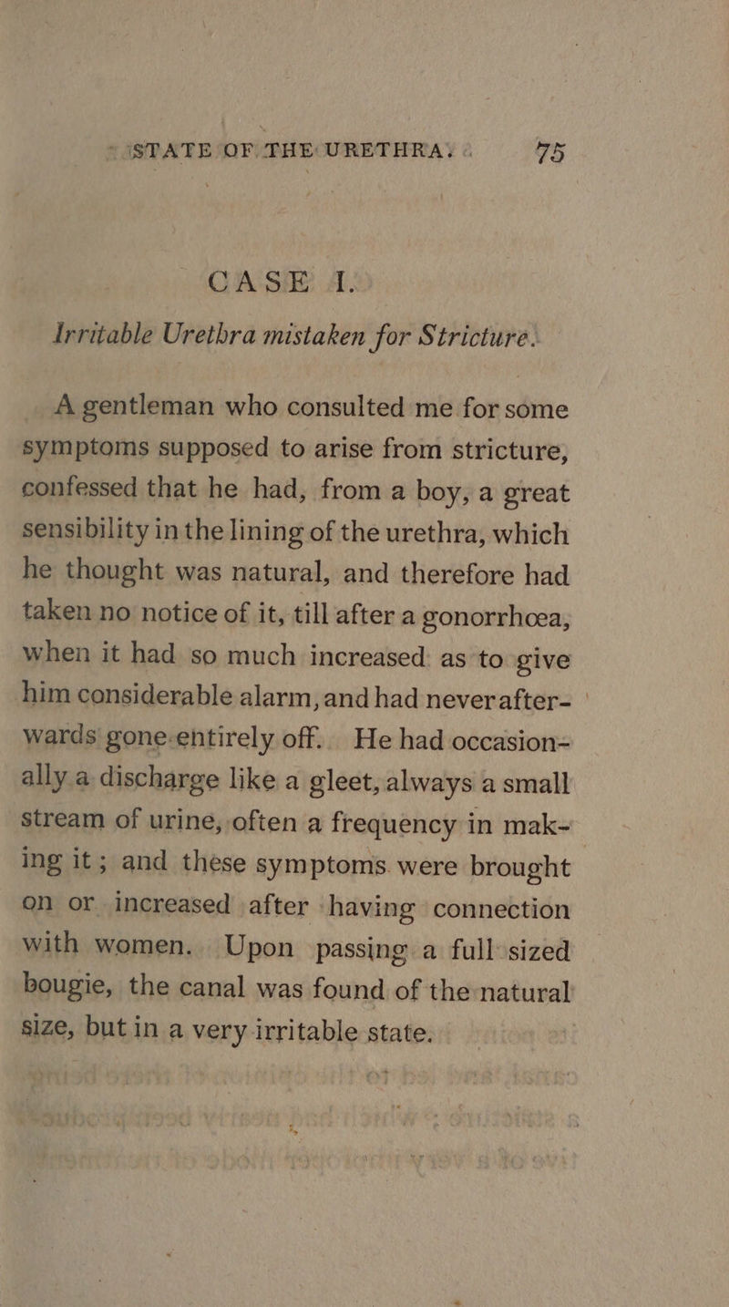 CASE I. Irritable Urethra mistaken for Stricture. A gentleman who consulted me for some symptoms supposed to arise from stricture, confessed that he had, from a boy, a great sensibility in the lining of the urethra, which he thought was natural, and therefore had taken no notice of it, till after a gonorrhoea, when it had so much increased: as to give him considerable alarm, and had neverafter- | wards gone-entirely off.. He had occasion= ally a discharge like a gleet, always a small stream of urine, often a frequency in mak- | ing it; and these symptoms. were brought on or. increased after having connection with women. Upon passing a full-sized bougie, the canal was found of the natural size, but in a very irritable state.