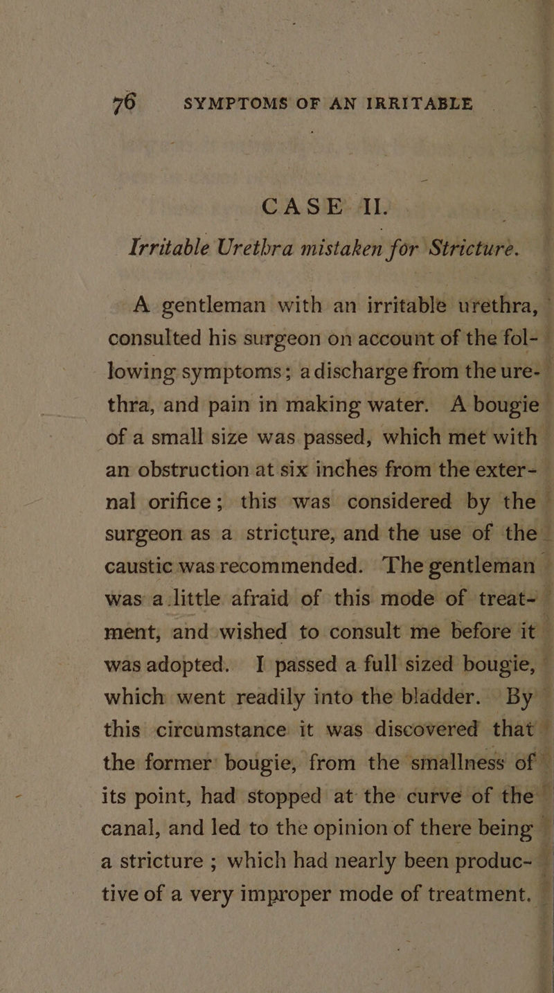 CASE IL. Irritable Urethra mistaken for Stricture. A gentleman with an irritable urethra, — consulted his surgeon on account of the fol-_ lowing symptoms; adischarge from the ure- J thra, and pain in making water. A bougie of a small size was passed, which met with 5 an obstruction at six inches from the exter- nal orifice; this was considered by the surgeon as a stricture, and the use of the caustic wasrecommended. Thegentleman — was alittle afraid of this mode of treat~ ment, and wished to consult me before it : was adopted. I passed a full sized bougie, which went readily into the bladder. By — this circumstance it was discovered that q the former’ bougie, from the ‘smallness of — its point, had stopped at the curve of the canal, and led to the opinion of there being — 4 a stricture ; which had nearly been produc- — tive of a very improper mode of treatment. :