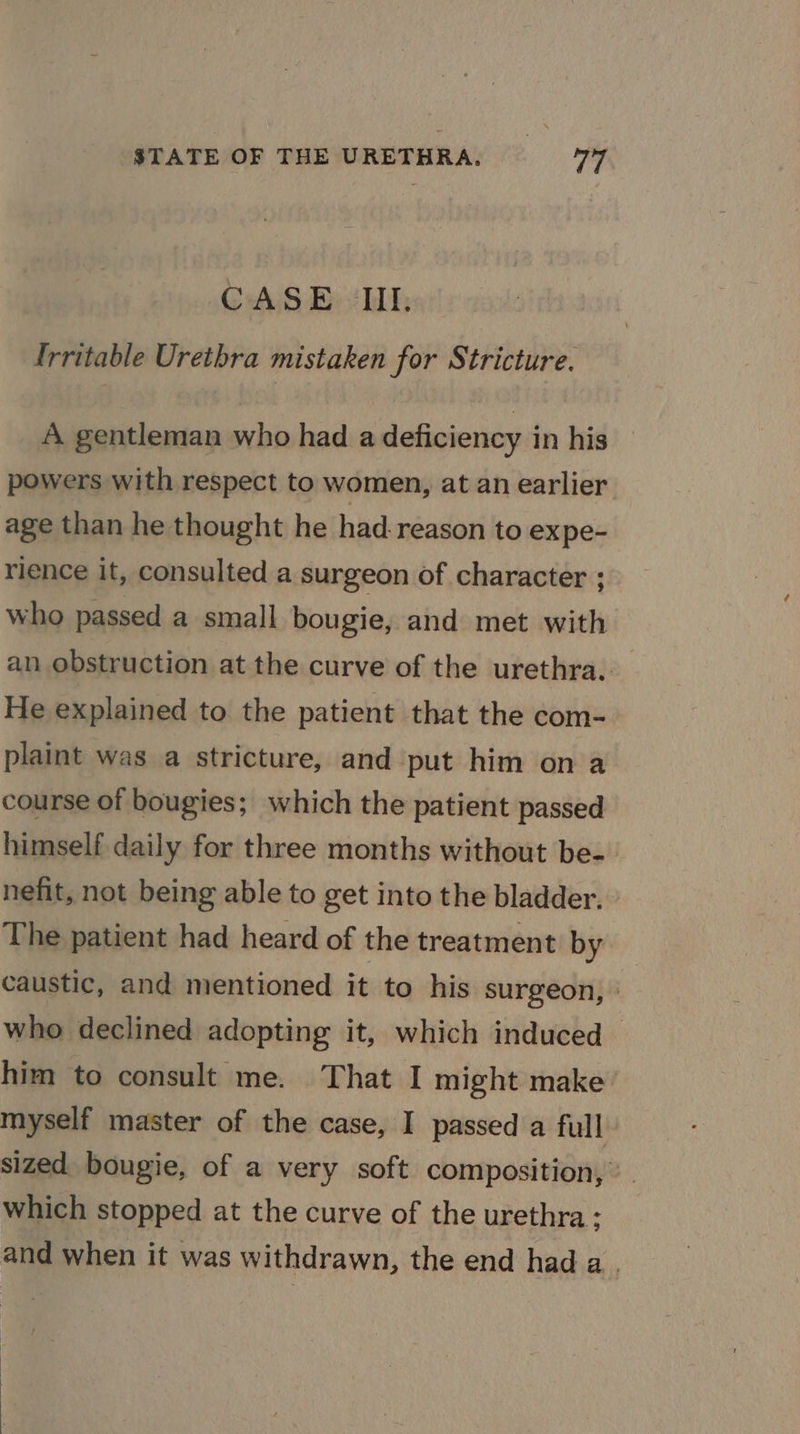 CAS Bi Kil, {rritable Urethra mistaken for Stricture. A gentleman who had a deficiency in his powers with respect to women, at an earlier age than he thought he had-reason to expe- rience it, consulted a surgeon of character ; who passed a small bougie, and met with an obstruction at the curve of the urethra. _ He explained to the patient that the com- plaint was a stricture, and put him on a course of bougies; which the patient passed himself daily for three months without be- nefit, not being able to get into the bladder. The patient had heard of the treatment by caustic, and mentioned it to his surgeon, » who declined adopting it, which induced | him to consult me. That I might make myself master of the case, I passed a full sized bougie, of a very soft composition,’ which stopped at the curve of the urethra: and when it was withdrawn, the end hada.