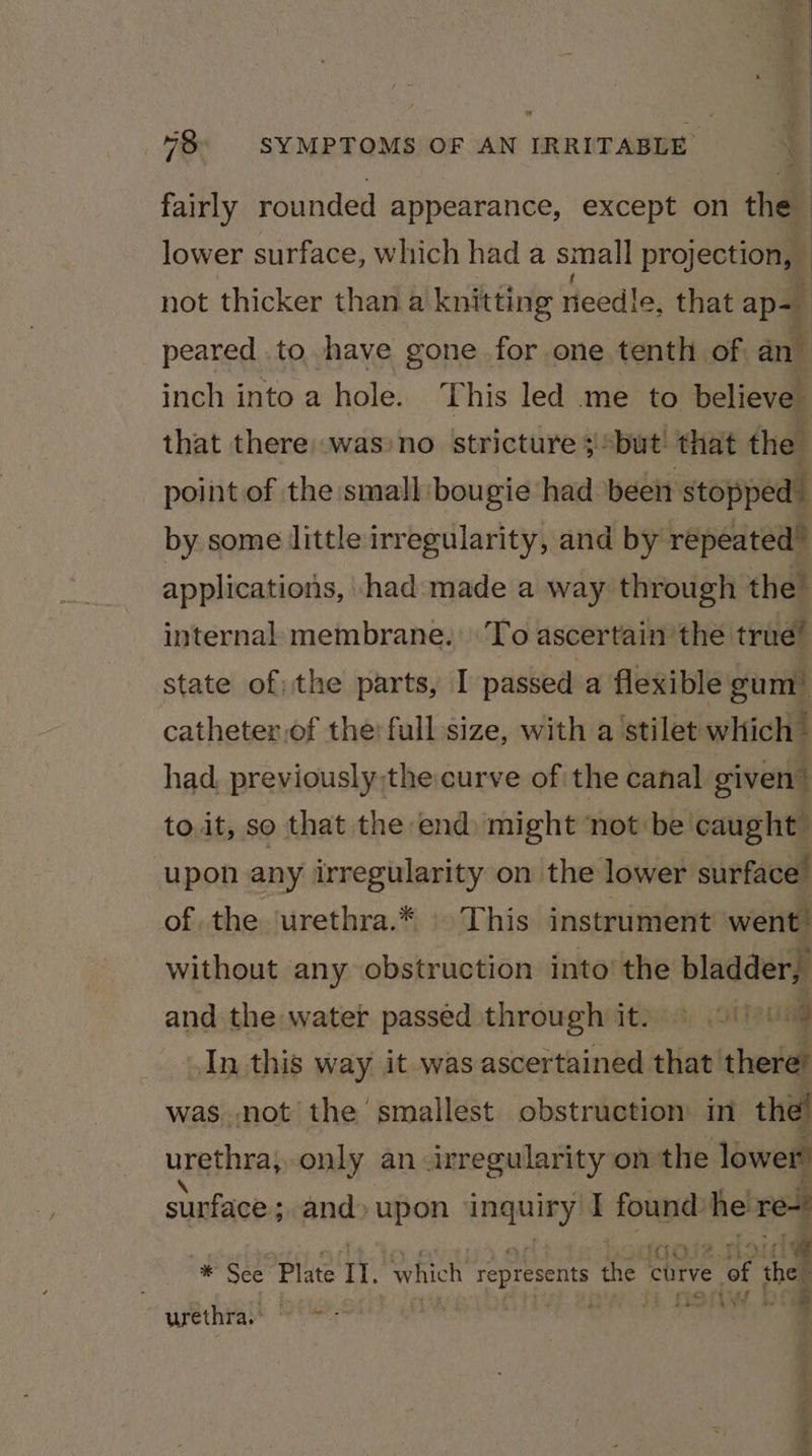 fairly rounded appearance, except on the lower surface, which had a smal] projection, — not thicker than a knitting needle, that ap= peared to have gone for one tenth of an inch into a hole. This led me to believe that there .was’no stricture ;“but that the point of the small bougie had been stopped by some little irregularity, and by repeated” applications, had. made a way through the internal membrane. To ascertain the true” state of: the parts, I passed a flexible gum’ catheter,of the’ fullsize, with a stilet which — had, previously thecurve of the canal given” to.it, so that the end) might ‘not: be caught upon any irregularity on the lower surface” of the urethra.* This instrument went’ without any obstruction into’ the bladderp and the water passed through it) 9 9)! il In this way it was ascertained that there’ was. not the smallest obstruction in the’ urethra, only an irregularity on the lower surface ; and» upon ‘inquiry I found: he re * See Plate II. which represents the « curve ror the : } ee *| Wf » urethra.’ wi i