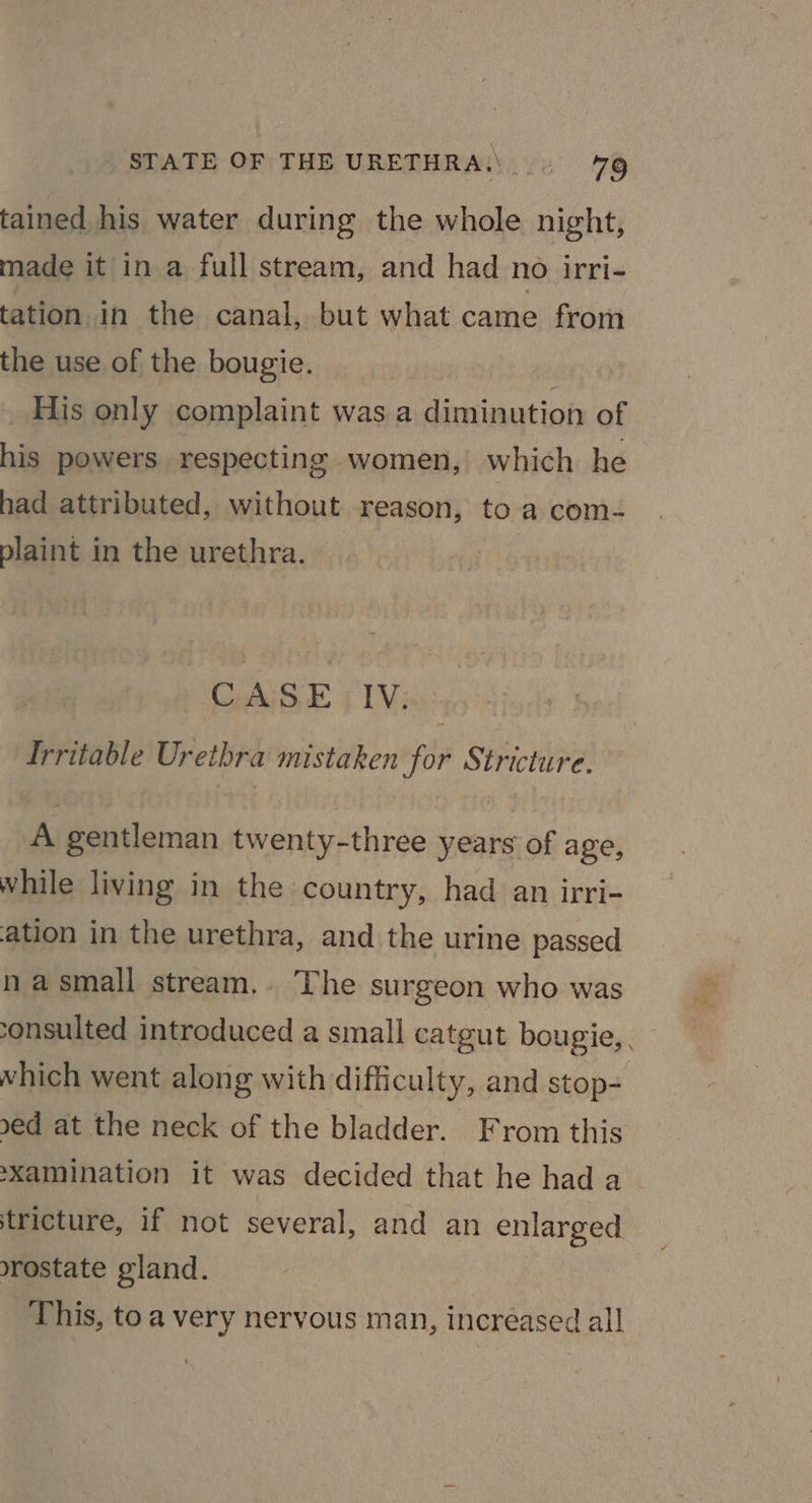tained his water during the whole night, made it in a full stream, and had no irri- tation. in the canal, but what came from the use of the bougie. His only complaint was a sathatich of his powers respecting women, which he had attributed, without reason, to a com- plaint in the urethra. CASE IV. Irritable Urethra mistaken for Stricture. A gentleman twenty-three years of age, while living in the country, had an irri- ation in the urethra, and the urine passed na small stream. The surgeon who was onsulted introduced a small catgut bougie,. which went along with difficulty, and stop- sed at the neck of the bladder. From this ‘Xamination it was decided that he hada _ stricture, if not several, and an enlarged rostate gland. This, to a very nervous man, increased all